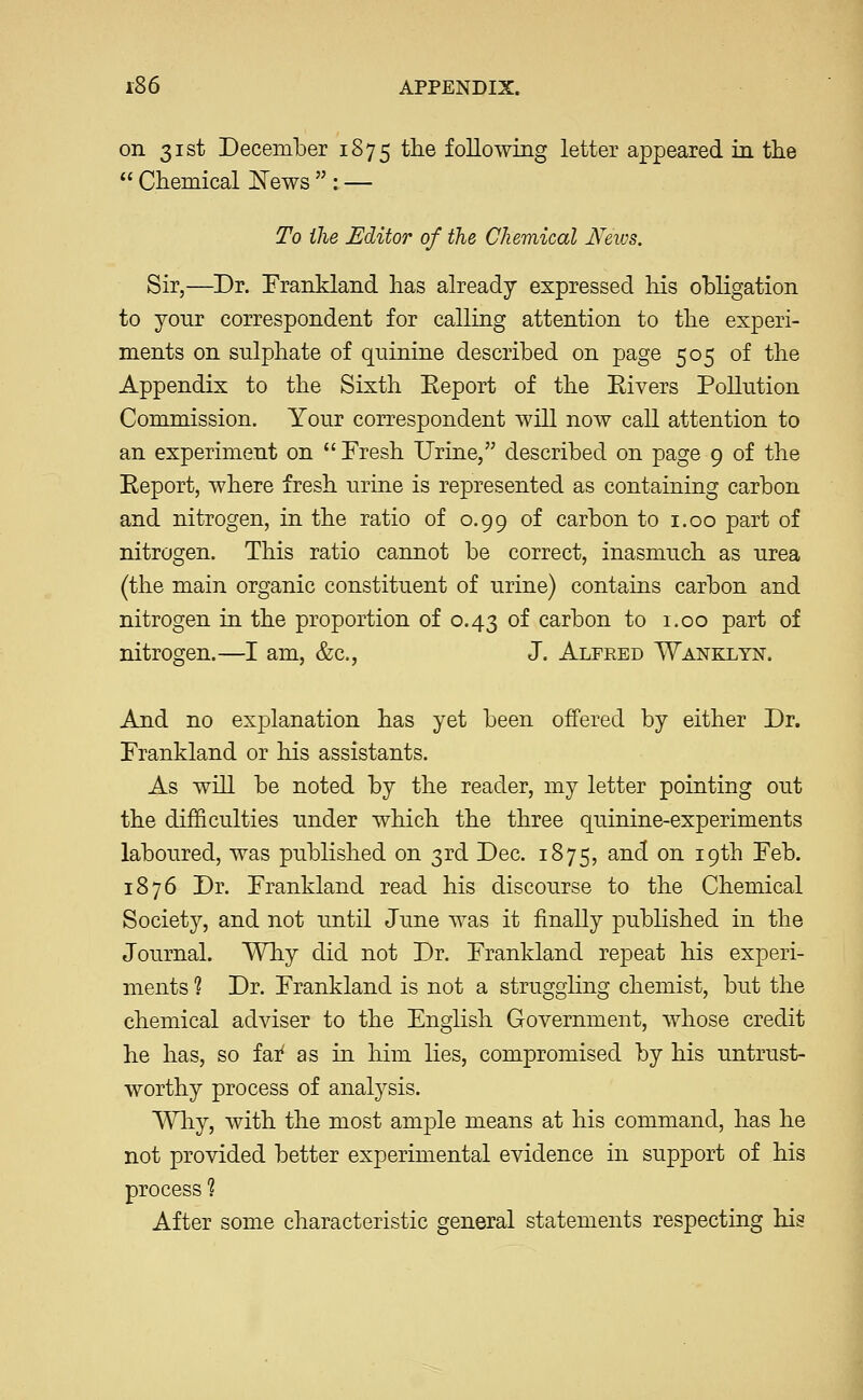 on 31st December 1875 the following letter appeared in the  Chemical i^ews  : — To the Editor of the Chemical News. Sir,—Dr. Frankland has already expressed liis obligation to your correspondent for calling attention to the experi- ments on sulphate of quinine described on page 505 of the Appendix to the Sixth Eeport of the Elvers Pollution Commission. Your correspondent will now call attention to an experiment on  Fresh Urine, described on page 9 of the Report, where fresh urine is represented as containing carbon and nitrogen, in the ratio of 0.99 of carbon to i.oo part of nitrogen. This ratio cannot be correct, inasmuch as urea (the main organic constituent of urine) contains carbon and nitrogen in the proportion of 0.43 of carbon to 1.00 part of nitrogen.—I am, &c., J. Alfred Wankltn. And no explanation has yet been offered by either Dr. Frankland or his assistants. As will be noted by the reader, my letter pointing out the difficulties under which the three quinine-experiments laboured, was published on 3rd Dec. 1875, and on 19th Feb. 1876 Dr. Frankland read his discourse to the Chemical Society, and not until June was it finally pubhshed in the Journal. Why did not Dr. Frankland repeat his experi- ments ? Dr. Frankland is not a struggling chemist, but the chemical adviser to the English Government, whose credit he has, so fai' as in him lies, compromised by his untrust- worthy process of analysis. Wliy, with the most ample means at his command, has he not provided better experimental evidence in support of his process ? After some characteristic general statements respecting his