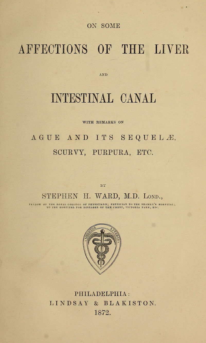 AFFECTIONS OF THE LIVER INTESTINAL CANAL WITH REMAKES ON AGUE AND ITS SEQUEL JE: SCURVY, PURPURA, ETC. STEPHEN H. WARD, M.D. Lond., PHILADELPHIA: LINDSAY & BLAKISTON. 1872.