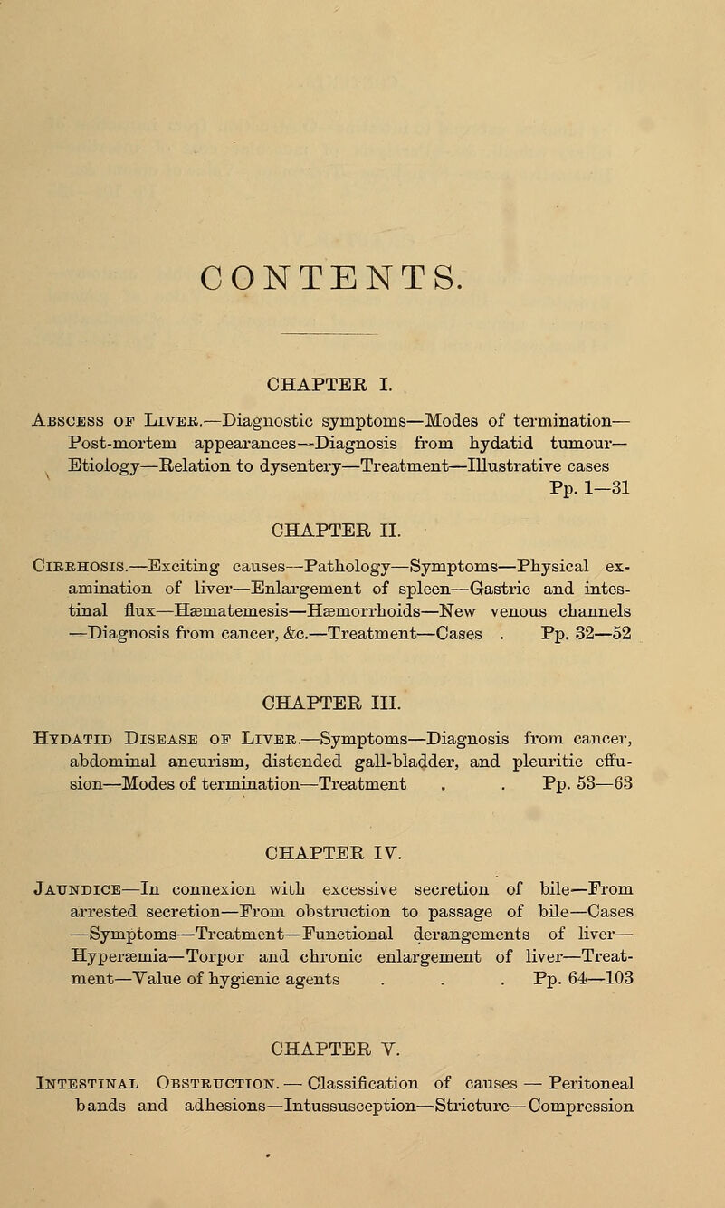 CONTENTS. CHAPTER I. Abscess of Liver.—Diagnostic symptoms—Modes of termination— Post-mortem appearances—Diagnosis from hydatid tumour— Etiology—Relation to dysentery—Treatment—Illustrative cases Pp. 1—31 CHAPTER II. Cirrhosis.—Exciting causes—Pathology—Symptoms—Physical ex- amination of liver—Enlargement of spleen—Gastric and intes- tinal flux—Hsematemesis—Haemorrhoids—New venous channels —Diagnosis from cancer, &c.—Treatment—Cases . Pp. 32—52 CHAPTER III. Hydatid Disease oe Liver.—Symptoms—Diagnosis from cancer, abdominal aneurism, distended gall-bladder, and pleuritic effu- sion—Modes of termination—Treatment . . Pp. 53—63 CHAPTER IV. Jaundice—In connexion with excessive secretion of bile—From arrested secretion—From obstruction to passage of bile—Cases —Symptoms—Treatment—Functional derangements of liver— Hyperemia—Torpor and chronic enlargement of liver—Treat- ment—Yalue of hygienic agents . . . Pp. 64—103 CHAPTER V. Intestinal Obstruction. — Classification of causes — Peritoneal bands and adhesions—Intussusception—Stricture—Compression