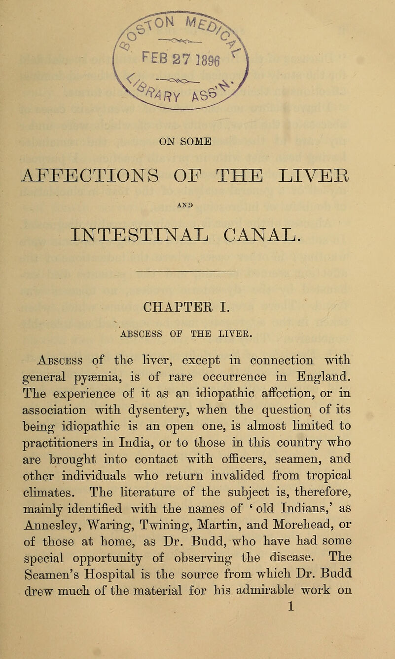 AFFECTIONS OF THE LIVEE AND INTESTINAL CANAL. CHAPTEB I. ABSCESS OF THE LIVER. Abscess of the liver, except in connection with, general pyaemia, is of rare occurrence in England. The experience of it as an idiopathic affection, or in association with dysentery, when the question of its being idiopathic is an open one, is almost limited to practitioners in India, or to those in this country who are brought into contact with officers, seamen, and other individuals who return invalided from tropical climates. The literature of the subject is, therefore, mainly identified with the names of ' old Indians,' as Annesley, Waring, Twining, Martin, and Morehead, or of those at home, as Dr. Budd, who have had some special opportunity of observing the disease. The Seamen's Hospital is the source from which Dr. Budd drew much of the material for his admirable work on