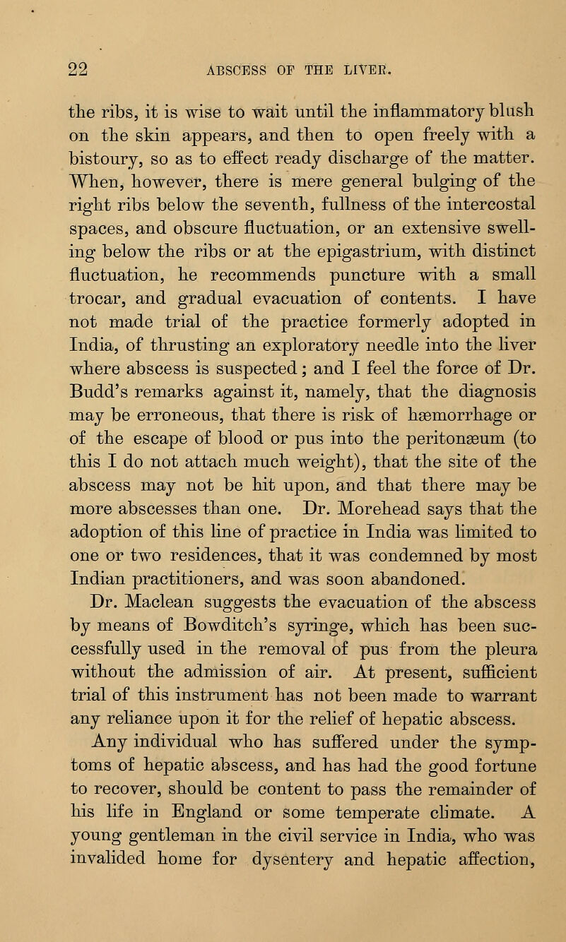 the ribs, it is wise to wait until the inflammatory blush on the skin appears, and then to open freely with a bistoury, so as to effect ready discharge of the matter. When, however, there is mere general bulging of the right ribs below the seventh, fullness of the intercostal spaces, and obscure fluctuation, or an extensive swell- ing below the ribs or at the epigastrium, with distinct fluctuation, he recommends puncture with a small trocar, and gradual evacuation of contents. I have not made trial of the practice formerly adopted in India, of thrusting an exploratory needle into the liver where abscess is suspected; and I feel the force of Dr. Budd's remarks against it, namely, that the diagnosis may be erroneous, that there is risk of haemorrhage or of the escape of blood or pus into the peritonaeum (to this I do not attach much weight), that the site of the abscess may not be hit upon, and that there may be more abscesses than one. Dr. Morehead says that the adoption of this line of practice in India was limited to one or two residences, that it was condemned by most Indian practitioners, and was soon abandoned. Dr. Maclean suggests the evacuation of the abscess by means of Bowditch's syringe, which has been suc- cessfully used in the removal of pus from the pleura without the admission of air. At present, sufficient trial of this instrument has not been made to warrant any reliance upon it for the relief of hepatic abscess. Any individual who has suffered under the symp- toms of hepatic abscess, and has had the good fortune to recover, should be content to pass the remainder of his life in England or some temperate climate. A young gentleman in the civil service in India, who was invalided home for dysentery and hepatic affection,