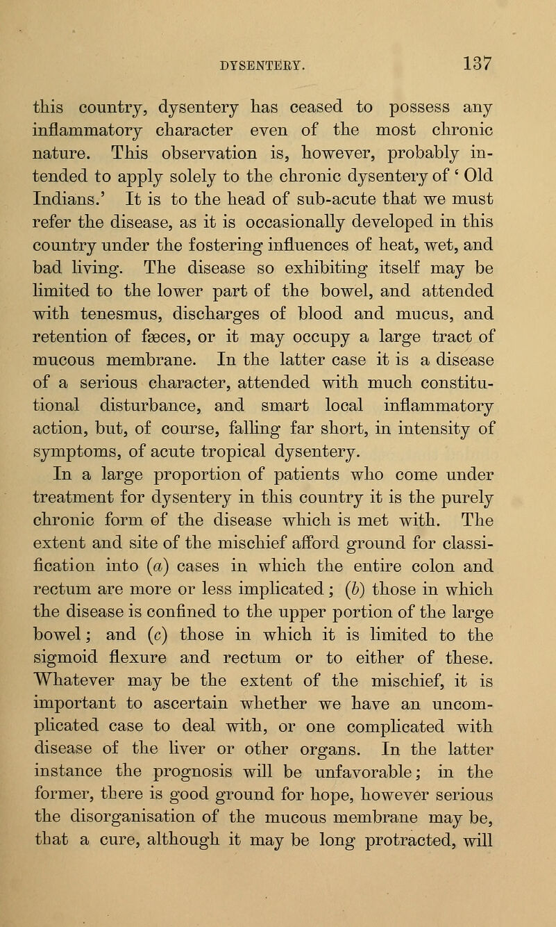 this country, dysentery has ceased to possess any inflammatory character even of the most chronic nature. This observation is, however, probably in- tended to apply solely to the chronic dysentery of' Old Indians.' It is to the head of sub-acute that we must refer the disease, as it is occasionally developed in this country under the fostering influences of heat, wet, and bad living. The disease so exhibiting itself may be limited to the lower part of the bowel, and attended with tenesmus, discharges of blood and mucus, and retention of fasces, or it may occupy a large tract of mucous membrane. In the latter case it is a disease of a serious character, attended with much constitu- tional disturbance, and smart local inflammatory action, but, of course, falling far short, in intensity of symptoms, of acute tropical dysentery. In a large proportion of patients who come under treatment for dysentery in this country it is the purely chronic form of the disease which is met with. The extent and site of the mischief afford ground for classi- fication into (a) cases in which the entire colon and rectum are more or less implicated; (b) those in which the disease is confined to the upper portion of the large bowel; and (c) those in which it is limited to the sigmoid flexure and rectum or to either of these. Whatever may be the extent of the mischief, it is important to ascertain whether we have an uncom- plicated case to deal with, or one complicated with disease of the liver or other organs. In the latter instance the prognosis will be unfavorable; in the former, there is good ground for hope, however serious the disorganisation of the mucous membrane may be, that a cure, although it may be long protracted, will