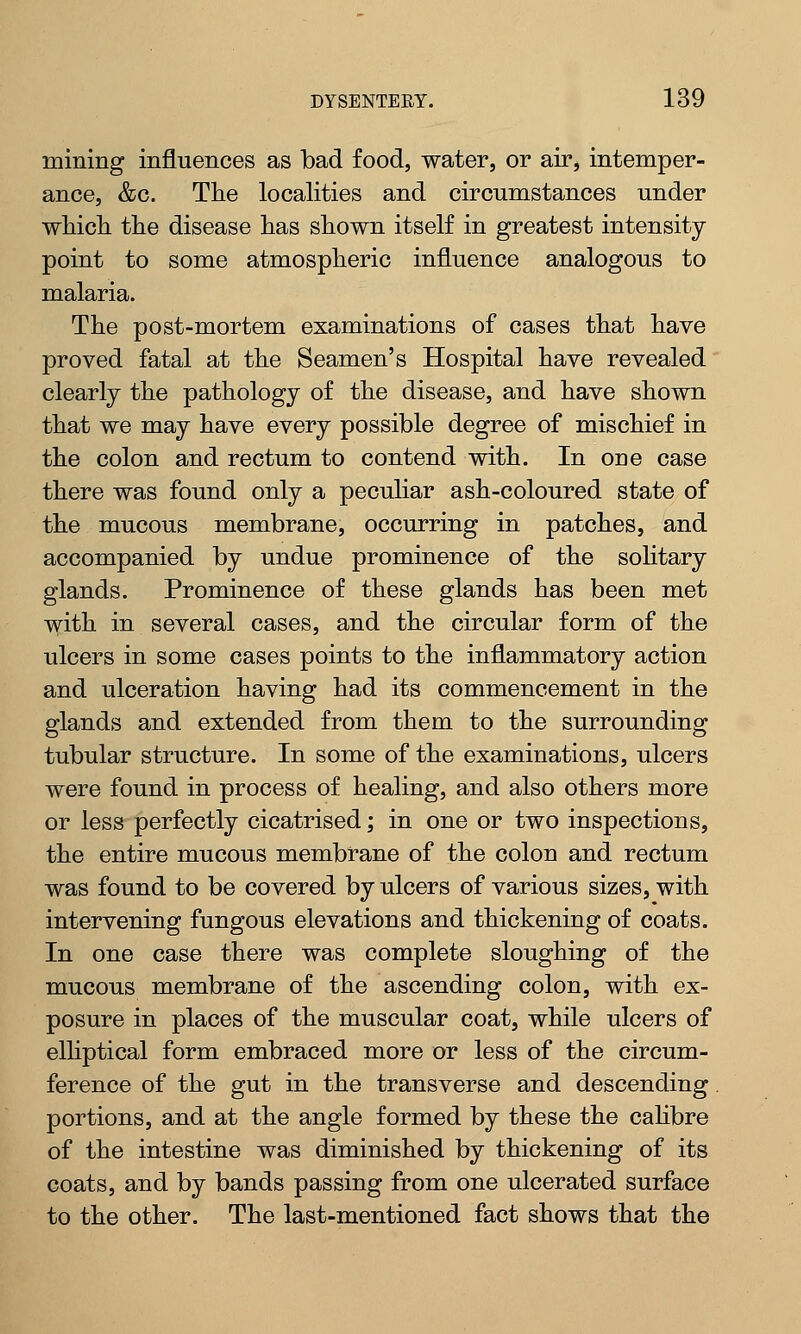 mining influences as bad food, water, or air, intemper- ance, &c. The localities and circumstances under which the disease has shown itself in greatest intensity point to some atmospheric influence analogous to malaria. The post-mortem examinations of cases that have proved fatal at the Seamen's Hospital have revealed clearly the pathology of the disease, and have shown that we may have every possible degree of mischief in the colon and rectum to contend with. In ODe case there was found only a peculiar ash-coloured state of the mucous membrane, occurring in patches, and accompanied by undue prominence of the solitary glands. Prominence of these glands has been met with in several cases, and the circular form of the ulcers in some cases points to the inflammatory action and ulceration having had its commencement in the glands and extended from them to the surrounding tubular structure. In some of the examinations, ulcers were found in process of healing, and also others more or less perfectly cicatrised; in one or two inspections, the entire mucous membrane of the colon and rectum was found to be covered by ulcers of various sizes, with intervening fungous elevations and thickening of coats. In one case there was complete sloughing of the mucous membrane of the ascending colon, with ex- posure in places of the muscular coat, while ulcers of elliptical form embraced more or less of the circum- ference of the gut in the transverse and descending portions, and at the angle formed by these the calibre of the intestine was diminished by thickening of its coats, and by bands passing from one ulcerated surface to the other. The last-mentioned fact shows that the