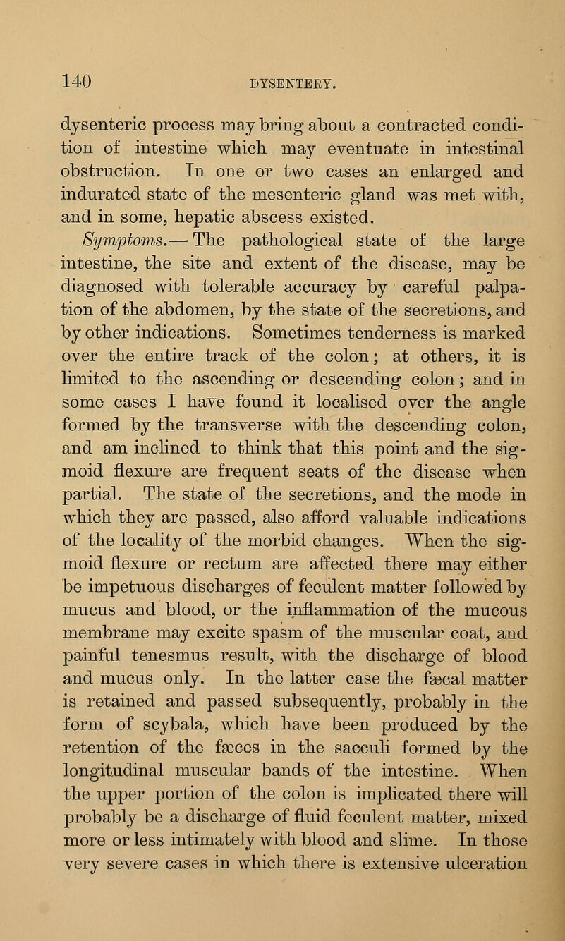 dysenteric process may bring about a contracted condi- tion of intestine which may eventuate in intestinal obstruction. In one or two cases an enlarged and o indurated state of the mesenteric gland was met with, and in some, hepatic abscess existed. Symptoms.— The pathological state of the large intestine, the site and extent of the disease, may be diagnosed with tolerable accuracy by careful palpa- tion of the abdomen, by the state of the secretions, and by other indications. Sometimes tenderness is marked over the entire track of the colon; at others, it is limited to the ascending or descending colon; and in some cases I have found it localised over the angle formed by the transverse with the descending colon, and am inclined to think that this point and the sig- moid flexure are frequent seats of the disease when partial. The state of the secretions, and the mode in which they are passed, also afford valuable indications of the locality of the morbid changes. When the sig- moid flexure or rectum are affected there may either be impetuous discharges of feculent matter followed by mucus and blood, or the inflammation of the mucous membrane may excite spasm of the muscular coat, and painful tenesmus result, with the discharge of blood and mucus only. In the latter case the fsecal matter is retained and passed subsequently, probably in the form of scybala, which have been produced by the retention of the faeces in the sacculi formed by the longitudinal muscular bands of the intestine. When the upper portion of the colon is implicated there will probably be a discharge of fluid feculent matter, mixed more or less intimately with blood and slime. In those very severe cases in which there is extensive ulceration