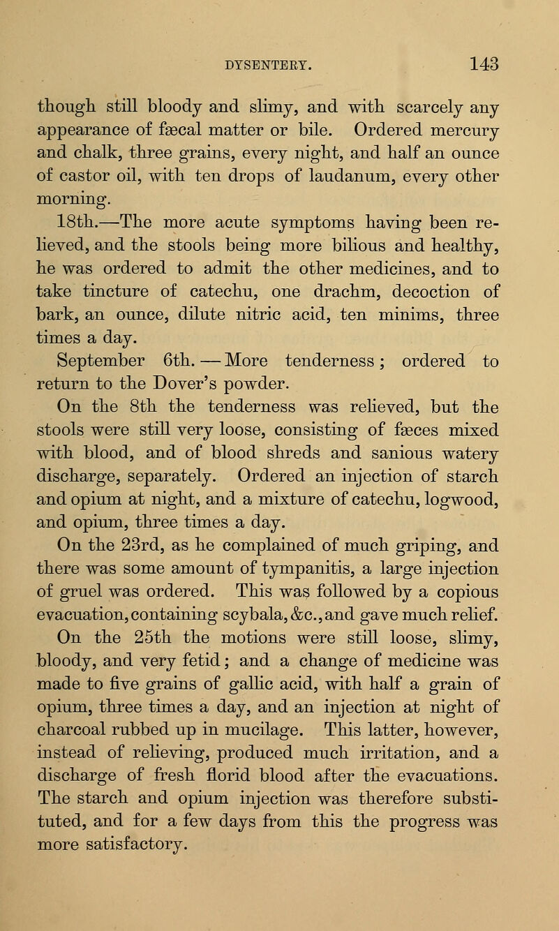 though still bloody and slimy, and with scarcely any appearance of faBcal matter or bile. Ordered mercury and chalk, three grains, every night, and half an ounce of castor oil, with ten drops of laudanum, every other morning. 18th.—The more acute symptoms having been re- lieved, and the stools being more bilious and healthy, he was ordered to admit the other medicines, and to take tincture of catechu, one drachm, decoction of bark, an ounce, dilute nitric acid, ten minims, three times a day. September 6th. — More tenderness; ordered to return to the Dover's powder. On the 8th the tenderness was relieved, but the stools were still very loose, consisting of fseces mixed with blood, and of blood shreds and sanious watery discharge, separately. Ordered an injection of starch and opium at night, and a mixture of catechu, logwood, and opium, three times a day. On the 23rd, as he complained of much griping, and there was some amount of tympanitis, a large injection of gruel was ordered. This was followed by a copious evacuation,containing scybala,&c.,and gave much relief. On the 25th the motions were still loose, slimy, bloody, and very fetid; and a change of medicine was made to five grains of gallic acid, with half a grain of opium, three times a day, and an injection at night of charcoal rubbed up in mucilage. This latter, however, instead of relieving, produced much irritation, and a discharge of fresh florid blood after the evacuations. The starch and opium injection was therefore substi- tuted, and for a few days from this the progress was more satisfactory.