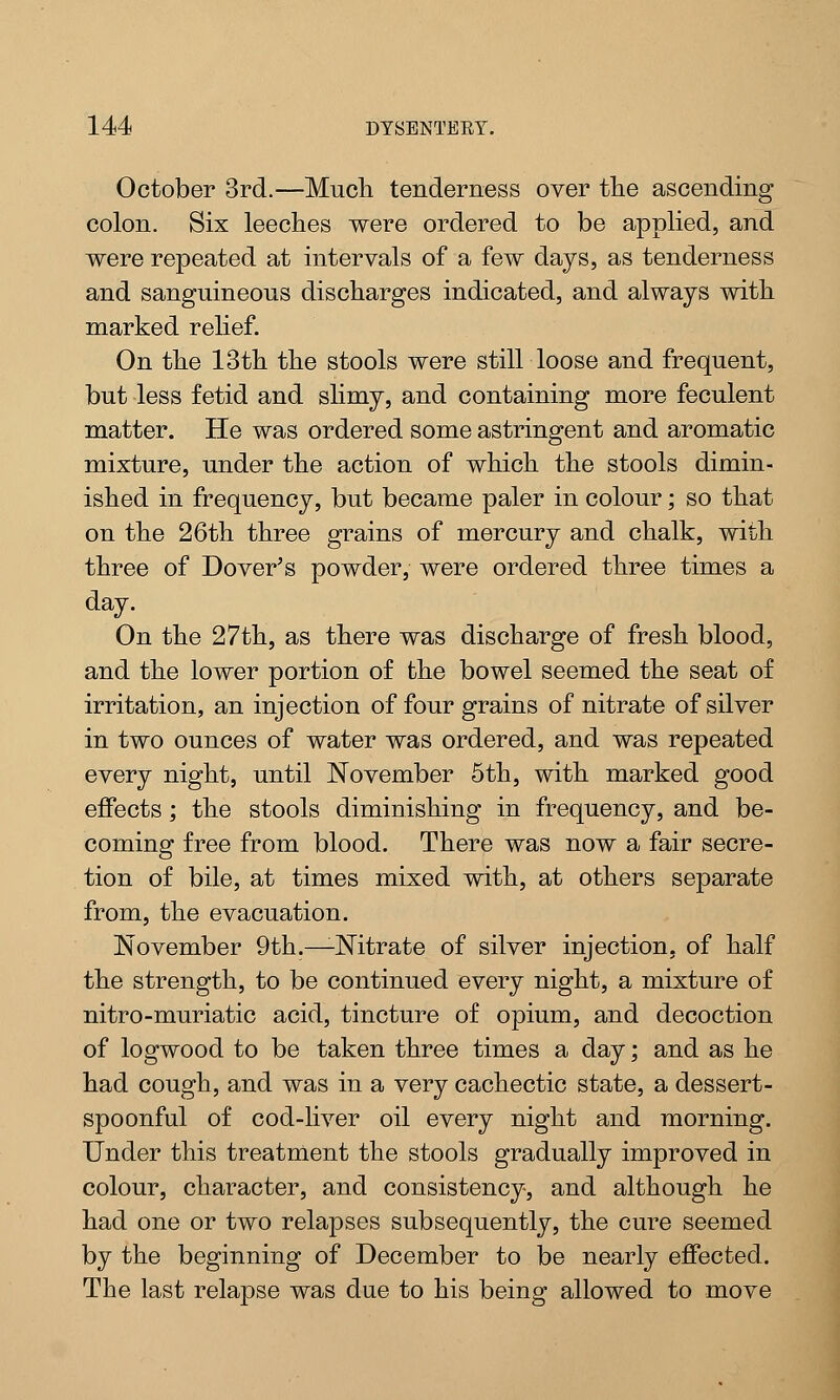October 3rd.—Much, tenderness over the ascending colon. Six leeches were ordered to be applied, and were repeated at intervals of a few days, as tenderness and sanguineous discharges indicated, and always with marked relief. On the 13th the stools were still loose and frequent, but less fetid and slimy, and containing more feculent matter. He was ordered some astringent and aromatic mixture, under the action of which the stools dimin- ished in frequency, but became paler in colour; so that on the 26th three grains of mercury and chalk, with three of Dover's powder, were ordered three times a day. On the 27th, as there was discharge of fresh blood, and the lower portion of the bowel seemed the seat of irritation, an injection of four grains of nitrate of silver in two ounces of water was ordered, and was repeated every night, until November 5th, with marked good effects; the stools diminishing in frequency, and be- coming free from blood. There was now a fair secre- tion of bile, at times mixed with, at others separate from, the evacuation. November 9th.—-Nitrate of silver injection, of half the strength, to be continued every night, a mixture of nitro-muriatic acid, tincture of opium, and decoction of logwood to be taken three times a day; and as he had cough, and was in a very cachectic state, a dessert- spoonful of cod-liver oil every night and morning. Under this treatment the stools gradually improved in colour, character, and consistency, and although he had one or two relapses subsequently, the cure seemed by the beginning of December to be nearly effected. The last relapse was due to his being allowed to move