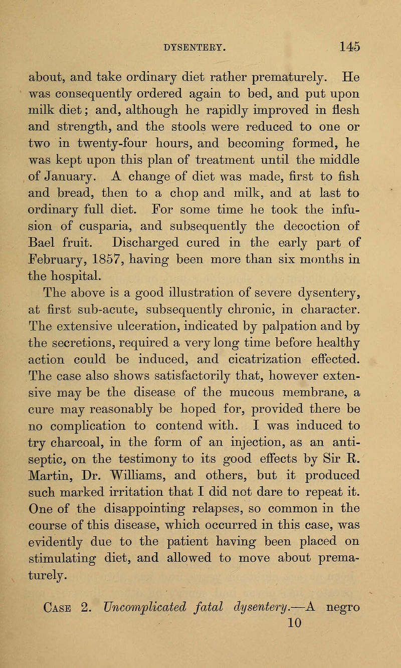 about, and take ordinary diet rather prematurely. He was consequently ordered again to bed, and put upon milk diet; and, although he rapidly improved in flesh and strength, and the stools were reduced to one or two in twenty-four hours, and becoming formed, he was kept upon this plan of treatment until the middle of January. A change of diet was made, first to fish and bread, then to a chop and milk, and at last to ordinary full diet. For some time he took the infu- sion of cusparia, and subsequently the decoction of Bael fruit. Discharged cured in the early part of February, 1857, having been more than six months in the hospital. The above is a good illustration of severe dysentery, at first sub-acute, subsequently chronic, in character. The extensive ulceration, indicated by palpation and by the secretions, required a very long time before healthy action could be induced, and cicatrization effected. The case also shows satisfactorily that, however exten- sive may be the disease of the mucous membrane, a cure may reasonably be hoped for, provided there be no complication to contend with. I was induced to try charcoal, in the form of an injection, as an anti- septic, on the testimony to its good effects by Sir E,. Martin, Dr. Williams, and others, but it produced such marked irritation that I did not dare to repeat it. One of the disappointing relapses, so common in the course of this disease, which occurred in this case, was evidently due to the patient having been placed on stimulating diet, and allowed to move about prema- turely. Case 2. Uncomplicated fatal dysentery.—A negro 10