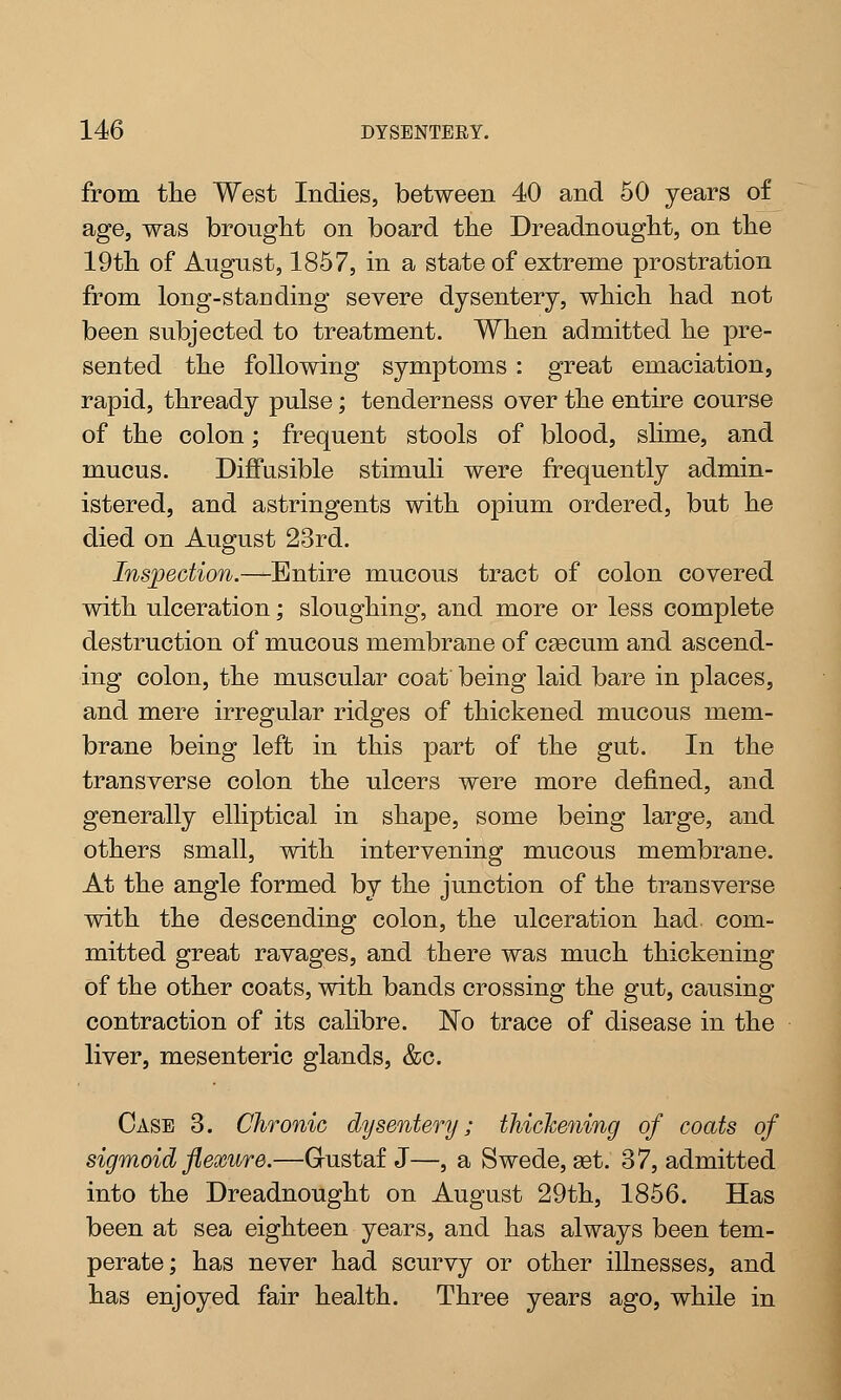 from the West Indies, between 40 and 50 years of age, was brought on board the Dreadnought, on the 19th of August, 1857, in a state of extreme prostration from long-staD ding severe dysentery, which had not been subjected to treatment. When admitted he pre- sented the following symptoms: great emaciation, rapid, thready pulse; tenderness over the entire course of the colon; frequent stools of blood, slime, and mucus. Diffusible stimuli were frequently admin- istered, and astringents with opium ordered, but he died on August 23rd. Inspection.—Entire mucous tract of colon covered with ulceration; sloughing, and more or less complete destruction of mucous membrane of cgecum and ascend- ing colon, the muscular coat being laid bare in places, and mere irregular ridges of thickened mucous mem- brane being left in this part of the gut. In the transverse colon the ulcers were more defined, and generally elliptical in shape, some being large, and others small, with intervening mucous membrane. At the angle formed by the junction of the transverse with the descending colon, the ulceration had com- mitted great ravages, and there was much thickening of the other coats, with bands crossing the gut, causing contraction of its calibre. No trace of disease in the liver, mesenteric glands, &c. Case 3. Chronic dysentery; thickening of coats of sigmoid flexure.—Gustaf J—, a Swede, set. 37, admitted into the Dreadnought on August 29th, 1856. Has been at sea eighteen years, and has always been tem- perate; has never had scurvy or other illnesses, and has enjoyed fair health. Three years ago, while in