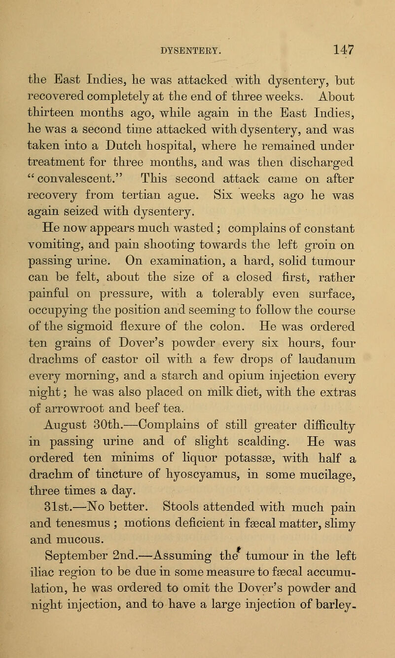 the East Indies, he was attacked with dysentery, bnt recovered completely at the end of three weeks. About thirteen months ago, while again in the East Indies, he was a second time attacked with dysentery, and was taken into a Dutch hospital, where he remained under treatment for three months, and was then discharged convalescent. This second attack came on after recovery from tertian ague. Six weeks ago he was again seized with dysentery. He now appears much wasted; complains of constant vomiting, and pain shooting towards the left groin on passing urine. On examination, a hard, solid tumour can be felt, about the size of a closed first, rather painful on pressure, with a tolerably even surface, occupying the position and seeming to follow the course of the sigmoid flexure of the colon. He was ordered ten grains of Dover's powder every six hours, four drachms of castor oil with a few drops of laudanum every morning, and a starch and opium injection every night; he was also placed on milk diet, with the extras of arrowroot and beef tea. August 30th.—Complains of still greater difficulty in passing urine and of slight scalding. He was ordered ten minims of liquor potassse, with half a drachm of tincture of hyoscyamus, in some mucilage, three times a day. 31st.—No better. Stools attended with much pain and tenesmus ; motions deficient in fsecal matter, slimy and mucous. Jfr September 2nd.—Assuming the tumour in the left iliac region to be due in some measure to fsecal accumu- lation, he was ordered to omit the Dover's powder and night injection, and to have a large injection of barley.