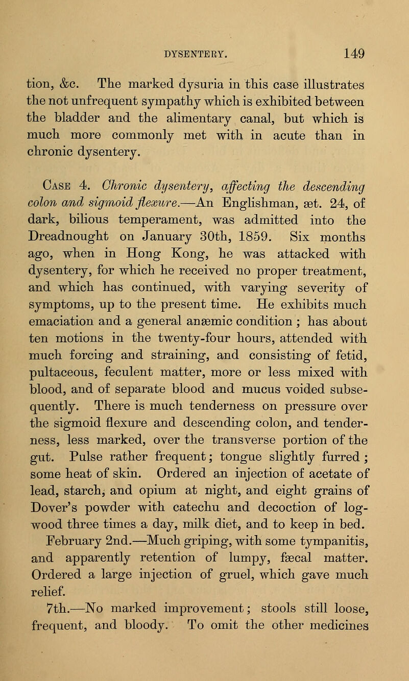 tion, &c. The marked dysuria in this case illustrates the not unfrequent sympathy which is exhibited between the bladder and the alimentary canal, but which is much more commonly met with in acute than in chronic dysentery. Case 4. Chronic dysentery, affecting the descending colon and sigmoid flexure.—An Englishman, set. 24, of dark, bilious temperament, was admitted into the Dreadnought on January 30th, 1859. Six months ago, when in Hong Kong, he was attacked with dysentery, for which he received no proper treatment, and which has continued, with varying severity of symptoms, up to the present time. He exhibits much emaciation and a general anaemic condition ; has about ten motions in the twenty-four hours, attended with much forcing and straining, and consisting of fetid, pultaceous, feculent matter, more or less mixed with blood, and of separate blood and mucus voided subse- quently. There is much tenderness on pressure over the sigmoid flexure and descending colon, and tender- ness, less marked, over the transverse portion of the gut. Pulse rather frequent; tongue slightly furred ; some heat of skin. Ordered an injection of acetate of lead, starchy and opium at night, and eight grains of Dover's powder with catechu and decoction of log- wood three times a day, milk diet, and to keep in bed. February 2nd.—Much griping, with some tympanitis, and apparently retention of lumpy, faecal matter. Ordered a large injection of gruel, which gave much relief. 7th.—No marked improvement; stools still loose, frequent, and bloody. To omit the other medicines