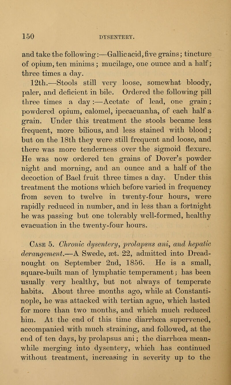 and take the following:—Gallic acid, five grains; tincture of opium, ten minims; mucilage, one ounce and a half; three times a day. 12th.—Stools still very loose, somewhat bloody, paler, and deficient in bile. Ordered the following pill three times a day :—Acetate of lead, one grain; powdered opium, calomel, ipecacuanha, of each half a grain. Under this treatment the stools became less frequent, more bilious, and less stained with blood; but on the 18th they were still frequent and loose, and there was more tenderness over the sigmoid flexure. He was now ordered ten grains of Dover's powder night and morning, and an ounce and a half of the decoction of Bael fruit three times a day. Under this treatment the motions which before varied in frequency from seven to twelve in twenty-four hours, were rapidly reduced in number, and in less than a fortnight he was passing but one tolerably well-formed, healthy evacuation in the twenty-four hours. Case 5. Chronic dysentery, prolapsus ani, and hepatic derangement.—A Swede, set. 22, admitted into Dread- nought on September 2nd, 1856. He is a small, square-built man of lymphatic temperament; has been usually very healthy, but not always of temperate habits. About three months ago, while at Constanti- nople, he was attacked with tertian ague, which lasted for more than two months, and which much reduced him. At the end of this time diarrhoea supervened, accompanied with much straining, and followed, at the end of ten days, by prolapsus ani; the diarrhoea mean- while merging into dysentery, which has continued without treatment, increasing in severity up to the