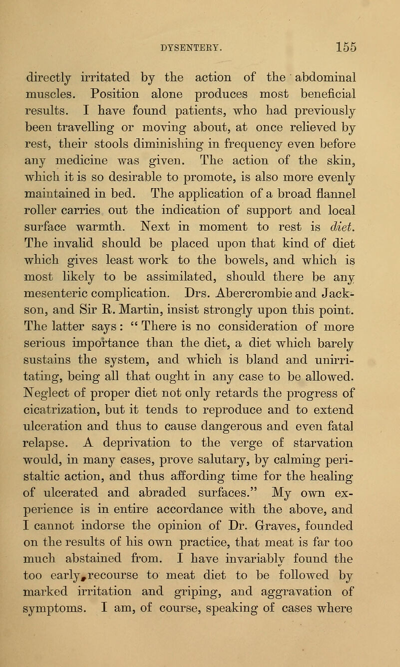 directly irritated by the action of the abdominal muscles. Position alone produces most beneficial results. I have found patients, who had previously been travelling or moving about, at once relieved by rest, their stools diminishing in frequency even before any medicine was given. The action of the skin, which it is so desirable to promote, is also more evenly maintained in bed. The application of a broad flannel roller carries out the indication of support and local surface warmth. Next in moment to rest is diet. The invalid should be placed upon that kind of diet which gives least work to the bowels, and which is most likely to be assimilated, should there be any mesenteric complication. Drs. Abercrombie and Jack- son, and Sir R. Martin, insist strongly upon this point. The latter says :  There is no consideration of more serious importance than the diet, a diet which barely sustains the system, and which is bland and unirri- tating, being all that ought in any case to be allowed. Neglect of proper diet not only retards the progress of cicatrization, but it tends to reproduce and to extend ulceration and thus to cause dangerous and even fatal relapse. A deprivation to the verge of starvation would, in many cases, prove salutary, by calming peri- staltic action, and thus affording time for the healing of ulcerated and abraded surfaces. My own ex- perience is in entire accordance with the above, and I cannot indorse the opinion of Dr. Graves, founded on the results of his own practice, that meat is far too much abstained from. I have invariably found the too early* recourse to meat diet to be followed by marked irritation and griping, and aggravation of symptoms. I am, of course, speaking of cases where