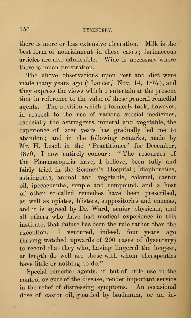 there is more or less extensive ulceration. Milk is the best form of nourishment in these cases; farinaceous articles are also admissible. Wine is necessary where there is much prostration. The above observations upon rest and diet were made many years ago (* Lancet,' Nov. 14, 1857), and they express the views which I entertain at the present time in reference to the value of these general remedial agents. The position which I formerly took, however, in respect to the use of various special medicines, especially the astringents, mineral and vegetable, the experience of later years has gradually led me to abandon; and in the following remarks, made by Mr. H. Leach in the ' Practitioner' for December, 1870, I now entirely concur:— The resources of the Pharmacopoeia have, I believe, been fully and fairly tried in the Seamen's Hospital; diaphoretics, astringents, animal and vegetable, calomel, castor oil, ipecacuanha, simple and compound, and a host of other so-called remedies have been prescribed, as well as opiates, blisters, suppositories and enemas, and it is agreed by Dr. Ward, senior physician, and all others who have had medical experience in this institute, that failure has been the rule rather than the exception. I ventured, indeed, four years ago (having watched upwards of 200 cases of dysentery) to record that they who, having lingered the longest, at length do well are those with whom therapeutics have little or nothing to do. Special remedial agents, if but of little use in the control or cure of the disease, render important service in the relief of distressing symptoms. An occasional dose of castor oil, guarded by laudanum, or an in-
