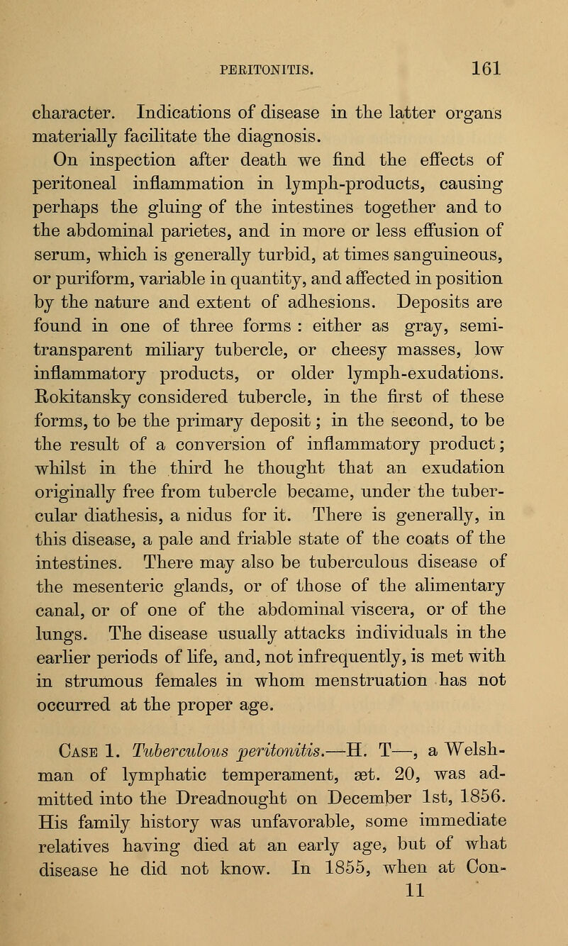 character. Indications of disease in the latter organs materially facilitate the diagnosis. On inspection after death we find the effects of peritoneal inflammation in lymph-products, causing perhaps the gluing of the intestines together and to the abdominal parietes, and in more or less effusion of serum, which is generally turbid, at times sanguineous, or puriform, variable in quantity, and affected in position by the nature and extent of adhesions. Deposits are found in one of three forms : either as gray, semi- transparent miliary tubercle, or cheesy masses, low inflammatory products, or older lymph-exudations. Rokitansky considered tubercle, in the first of these forms, to be the primary deposit; in the second, to be the result of a conversion of inflammatory product; whilst in the third he thought that an exudation originally free from tubercle became, under the tuber- cular diathesis, a nidus for it. There is generally, in this disease, a pale and friable state of the coats of the intestines. There may also be tuberculous disease of the mesenteric glands, or of those of the alimentary canal, or of one of the abdominal viscera, or of the lungs. The disease usually attacks individuals in the earlier periods of life, and, not infrequently, is met with in strumous females in whom menstruation has not occurred at the proper age. Case 1. Tuberculous peritonitis.—H. T—, a Welsh- man of lymphatic temperament, set. 20, was ad- mitted into the Dreadnought on December 1st, 1856. His family history was unfavorable, some immediate relatives having died at an early age, but of what disease he did not know. In 1855, when at Oon- 11
