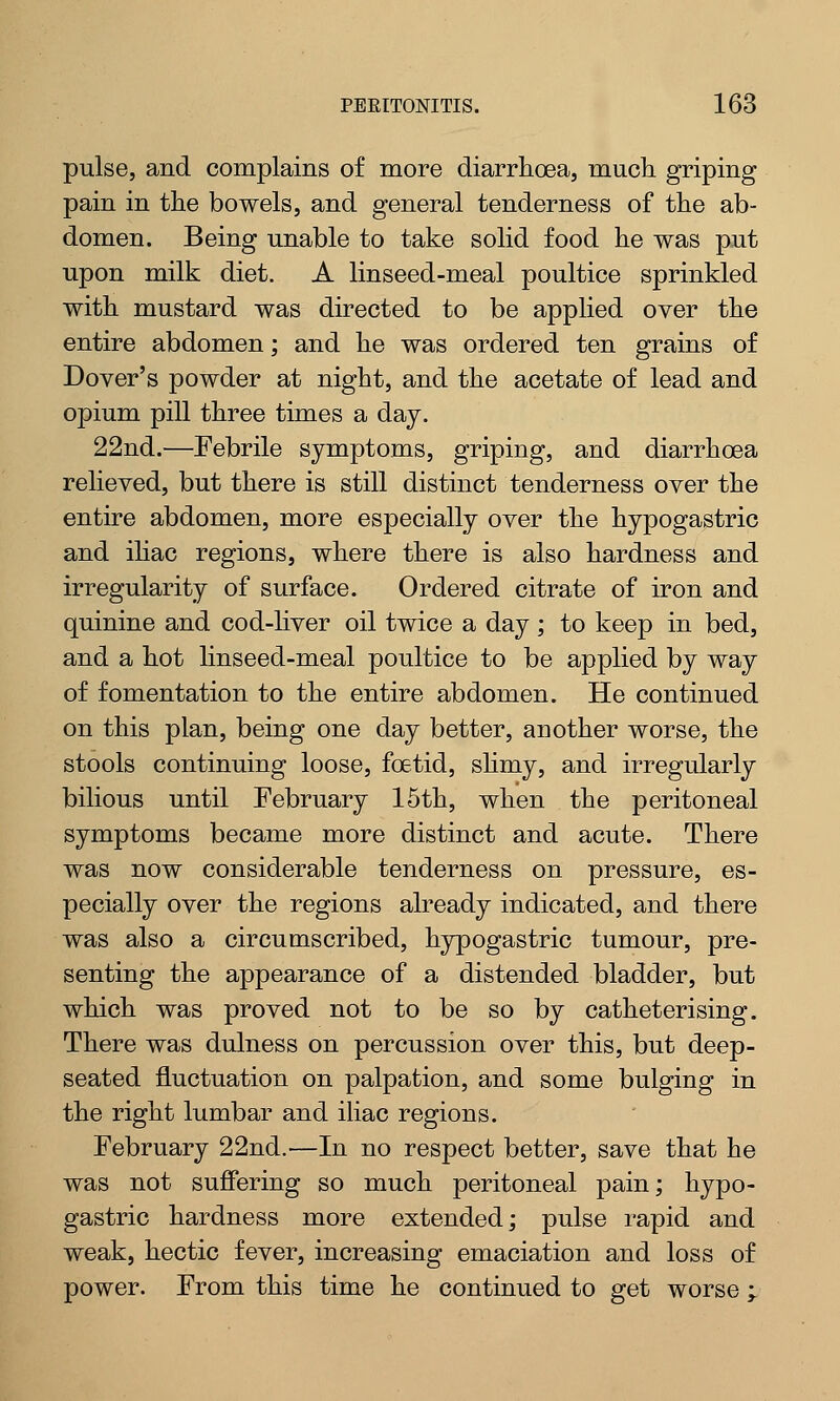 pulse, and complains of more diarrhoea, much griping pain in the bowels, and general tenderness of the ab- domen. Being unable to take solid food he was put upon milk diet. A linseed-meal poultice sprinkled with mustard was directed to be applied over the entire abdomen; and he was ordered ten grains of Dover's powder at night, and the acetate of lead and opium pill three times a day. 22nd.—Febrile symptoms, griping, and diarrhoea relieved, but there is still distinct tenderness over the entire abdomen, more especially over the hypogastric and iliac regions, where there is also hardness and irregularity of surface. Ordered citrate of iron and quinine and cod-liver oil twice a day ; to keep in bed, and a hot linseed-meal poultice to be applied by way of fomentation to the entire abdomen. He continued on this plan, being one day better, another worse, the stools continuing loose, foetid, slimy, and irregularly bilious until February 15th, when the peritoneal symptoms became more distinct and acute. There was now considerable tenderness on pressure, es- pecially over the regions already indicated, and there was also a circumscribed, hypogastric tumour, pre- senting the appearance of a distended bladder, but which was proved not to be so by catheterising. There was dulness on percussion over this, but deep- seated fluctuation on palpation, and some bulging in the right lumbar and iliac regions. February 22nd.—In no respect better, save that he was not suffering so much peritoneal pain; hypo- gastric hardness more extended; pulse rapid and weak, hectic fever, increasing emaciation and loss of power. From this time he continued to get worse -r