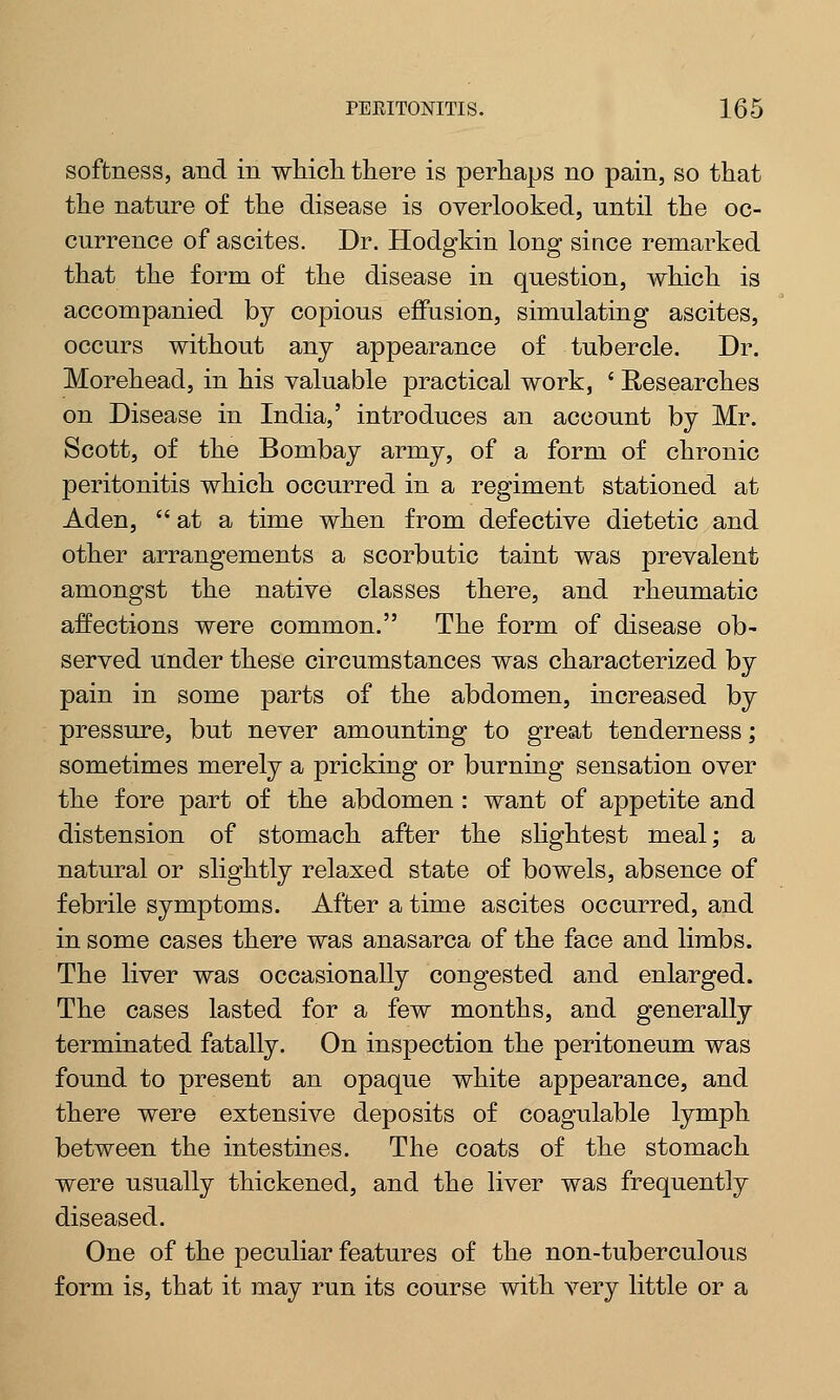 softness, and in which there is perhaps no pain, so that the nature of the disease is overlooked, until the oc- currence of ascites. Dr. Hodgkin long since remarked that the form of the disease in question, which is accompanied by copious effusion, simulating ascites, occurs without any appearance of tubercle. Dr. Morehead, in his valuable practical work, ' Researches on Disease in India,' introduces an account by Mr. Scott, of the Bombay army, of a form of chronic peritonitis which occurred in a regiment stationed at Aden, at a time when from defective dietetic and other arrangements a scorbutic taint was prevalent amongst the native classes there, and rheumatic affections were common. The form of disease ob- served under these circumstances was characterized by pain in some parts of the abdomen, increased by pressure, but never amounting to great tenderness; sometimes merely a pricking or burning sensation over the fore part of the abdomen : want of appetite and distension of stomach after the slightest meal; a natural or slightly relaxed state of bowels, absence of febrile symptoms. After a time ascites occurred, and in some cases there was anasarca of the face and limbs. The liver was occasionally congested and enlarged. The cases lasted for a few months, and generally terminated fatally. On inspection the peritoneum was found to present an opaque white appearance, and there were extensive deposits of coagulable lymph between the intestines. The coats of the stomach were usually thickened, and the liver was frequently diseased. One of the peculiar features of the non-tuberculous form is, that it may run its course with very little or a