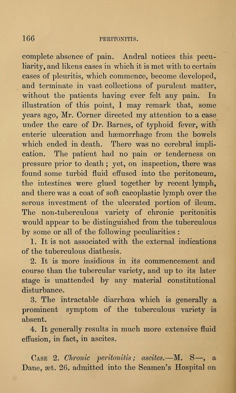 complete absence of pain. Andral notices this pecu- liarity, and likens cases in which it is met with to certain cases of pleuritis, which commence, become developed, and terminate in vast collections of purulent matter, without the patients having ever felt any pain. In illustration of this point, I may remark that, some years ago, Mr. Corner directed my attention to a case under the care of Dr. Barnes, of typhoid fever, with enteric ulceration and haemorrhage from the bowels which ended in death. There was no cerebral impli- cation. The patient had no pain or tenderness on pressure prior to death; yet, on inspection, there was found some turbid fluid effused into the peritoneum, the intestines were glued together by recent lymph, and there was a coat of soft cacoplastic lymph over the serous investment of the ulcerated portion of ileum. The non-tuberculous variety of chronic peritonitis would appear to be distinguished from the tuberculous by some or all of the following peculiarities : 1. It is not associated with the external indications of the tuberculous diathesis. 2. It is more insidious in its commencement and course than the tubercular variety, and up to its later stage is unattended by any material constitutional disturbance. 3. The intractable diarrhoea which is generally a prominent symptom of the tuberculous variety is absent. 4. It generally results in much more extensive fluid effusion, in fact, in ascites. Case 2. Chronic peritonitis; ascites.—M. S—, a Dane, set. 26. admitted into the Seamen's Hospital on