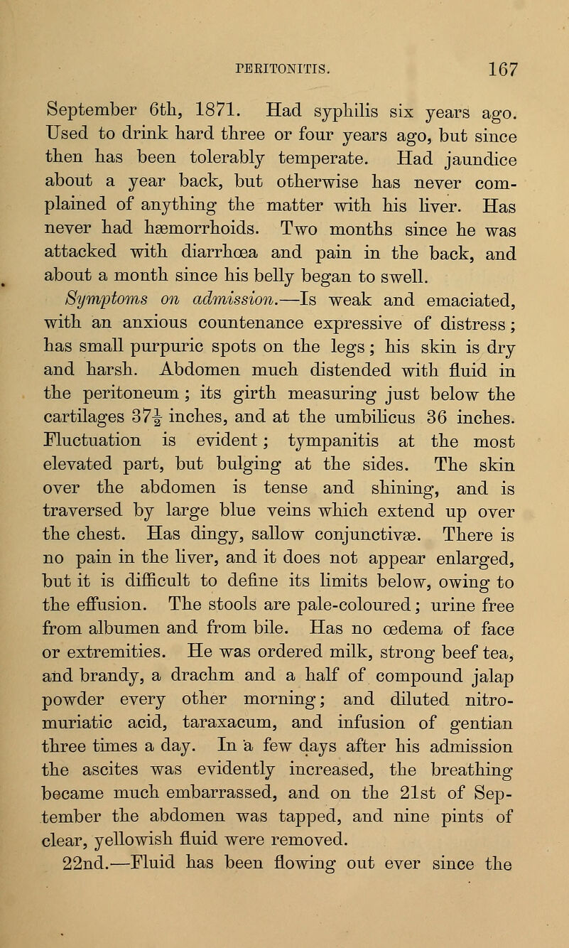 September 6th, 1871. Had syphilis six years ago. Used to drink hard three or four years ago, but since then has been tolerably temperate. Had jaundice about a year back, but otherwise has never com- plained of anything the matter with his liver. Has never had haemorrhoids. Two months since he was attacked with diarrhoea and pain in the back, and about a month since his belly began to swell. Symptoms on admission.—Is weak and emaciated, with an anxious countenance expressive of distress; has small purpuric spots on the legs; his skin is dry and harsh. Abdomen much distended with fluid in the peritoneum; its girth measuring just below the cartilages 37-^ inches, and at the umbilicus 36 inches. Fluctuation is evident; tympanitis at the most elevated part, but bulging at the sides. The skin over the abdomen is tense and shining, and is traversed by large blue veins which extend up over the chest. Has dingy, sallow conjunctivas. There is no pain in the liver, and it does not appear enlarged, but it is difficult to define its limits below, owing to the effusion. The stools are pale-coloured; urine free from albumen and from bile. Has no oedema of face or extremities. He was ordered milk, strong beef tea, and brandy, a drachm and a half of compound jalap powder every other morning; and diluted nitro- muriatic acid, taraxacum, and infusion of gentian three times a day. In a few days after his admission the ascites was evidently increased, the breathing became much embarrassed, and on the 21st of Sep- tember the abdomen was tapped, and nine pints of clear, yellowish fluid were removed. 22nd.'—Fluid has been flowing out ever since the