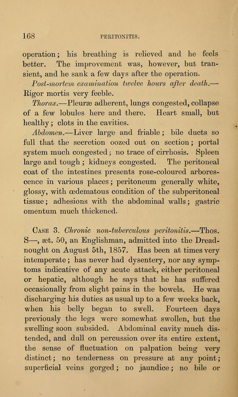 operation; his breathing is relieved and he feels better. The improvement was, however, but tran- sient, and he sank a few days after the operation. Post-mortem examination twelve hours after death.—• Rigor mortis very feeble. Thorax.—Pleurae adherent, lungs congested, collapse of a few lobules here and there. Heart small, but healthy; clots in the cavities. Abdomen.—Liver large and friable; bile ducts so full that the secretion oozed out on section; portal system much congested; no trace of cirrhosis. Spleen large and tough ; kidneys congested. The peritoneal coat of the intestines presents rose-coloured arbores- cence in various places; peritoneum generally white, glossy, with oedematous condition of the subperitoneal tissue; adhesions with the abdominal walls; gastric omentum much thickened. Case 3. Chronic non-tuberculous peritonitis.—Thos. S—, set. 50, an Englishman, admitted into the Dread- nought on August 5th, 1857. Has been at times very intemperate; has never had dysentery, nor any symp- toms indicative of any acute attack, either peritoneal or hepatic, although he says that he has suffered occasionally from slight pains in the bowels. He was discharging his duties as usual up to a few weeks back, when his belly began to swell. Fourteen days previously the legs were somewhat swollen, but the swelling soon subsided. Abdominal cavity much dis- tended, and dull on percussion over its entire extent, the sense of fluctuation on palpation being very distinct; no tenderness on pressure at any point; superficial veins gorged; no jaundice; no bile or