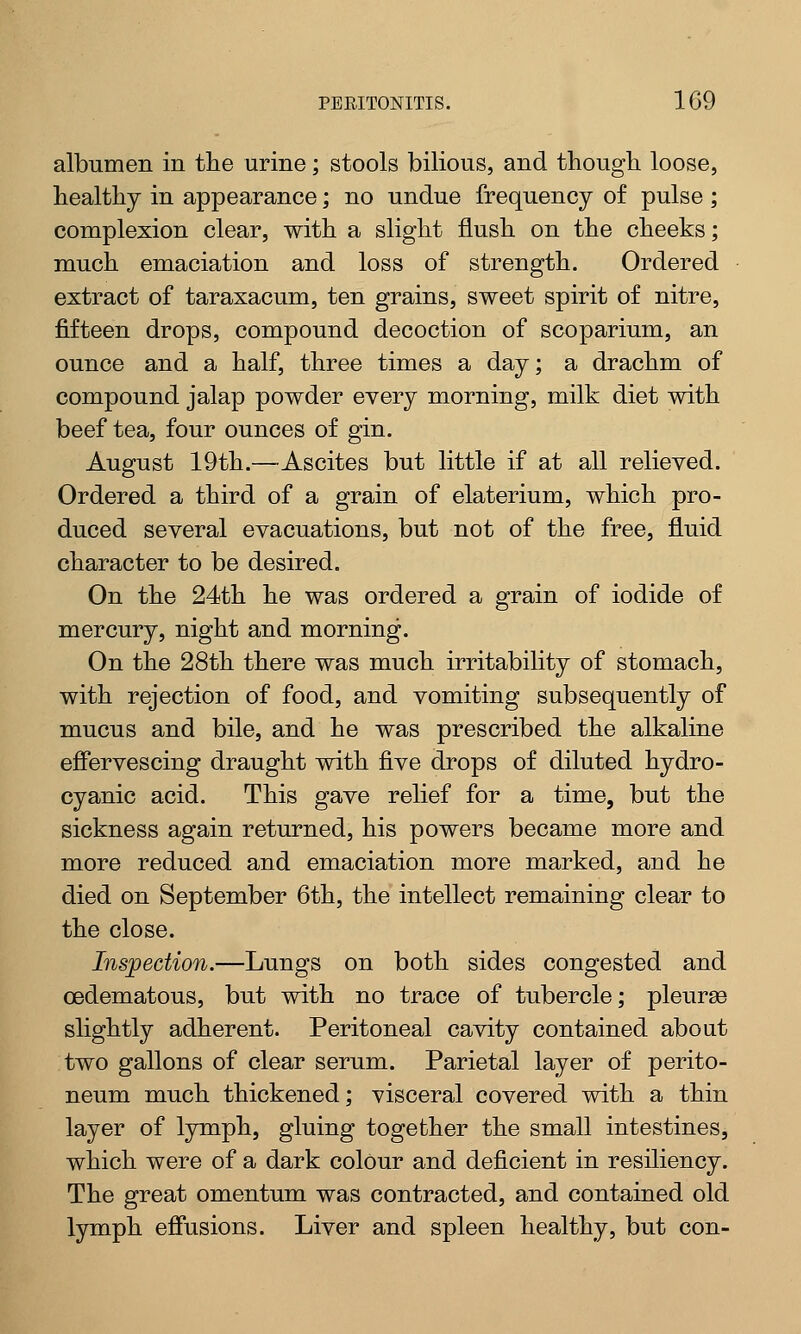 albumen in the urine; stools bilious, and though loose, healthy in appearance; no undue frequency of pulse ; complexion clear, with a slight flush on the cheeks; much emaciation and loss of strength. Ordered extract of taraxacum, ten grains, sweet spirit of nitre, fifteen drops, compound decoction of scoparium, an ounce and a half, three times a day; a drachm of compound jalap powder every morning, milk diet with beef tea, four ounces of gin. August 19th.—Ascites but little if at all relieved. Ordered a third of a grain of elaterium, which pro- duced several evacuations, but not of the free, fluid character to be desired. On the 24th he was ordered a grain of iodide of mercury, night and morning. On the 28th there was much irritability of stomach, with rejection of food, and vomiting subsequently of mucus and bile, and he was prescribed the alkaline effervescing draught with five drops of diluted hydro- cyanic acid. This gave relief for a time, but the sickness again returned, his powers became more and more reduced and emaciation more marked, and he died on September 6th, the intellect remaining clear to the close. Inspection.—Lungs on both sides congested and cedematous, but with no trace of tubercle; pleurse slightly adherent. Peritoneal cavity contained about two gallons of clear serum. Parietal layer of perito- neum much thickened; visceral covered with a thin layer of lymph, gluing together the small intestines, which were of a dark colour and deficient in resiliency. The great omentum was contracted, and contained old lymph effusions. Liver and spleen healthy, but con-