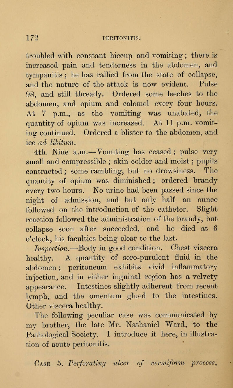 troubled with constant hiccup and vomiting; there is increased pain and tenderness in the abdomen, and tympanitis ; he has rallied from the state of collapse, and the nature of the attack is now evident. Pulse 98, and still thready. Ordered some leeches to the abdomen, and opium and calomel every four hours. At 7 p.m., as the vomiting was unabated, the quantity of opium was increased. At 11 p.m. vomit- ing continued. Ordered a blister to the abdomen, and ice ad libitum. 4th. Nine a.m.—Vomiting has ceased; pulse very small and compressible ; skin colder and moist; pupils contracted; some rambling, but no drowsiness. The quantity of opium was diminished; ordered brandy every two hours. No urine had been passed since the night of admission, and but only half an ounce followed on the introduction of the catheter. Slight reaction followed the administration of the brandy, but collapse soon after succeeded, and he died at 6 o'clock, his faculties being clear to the last. Inspection.—Body in good condition. Chest viscera healthy. A quantity of sero-purulent fluid in the abdomen; peritoneum exhibits vivid inflammatory injection, and in either inguinal region has a velvety appearance. Intestines slightly adherent from recent lymph, and the omentum glued to the intestines. Other viscera healthy. The following peculiar case was communicated by my brother, the late Mr. Nathaniel Ward, to the Pathological Society. I introduce it here, in illustra- tion of acute peritonitis. Case 5. Perforating ulcer of vermiform process,