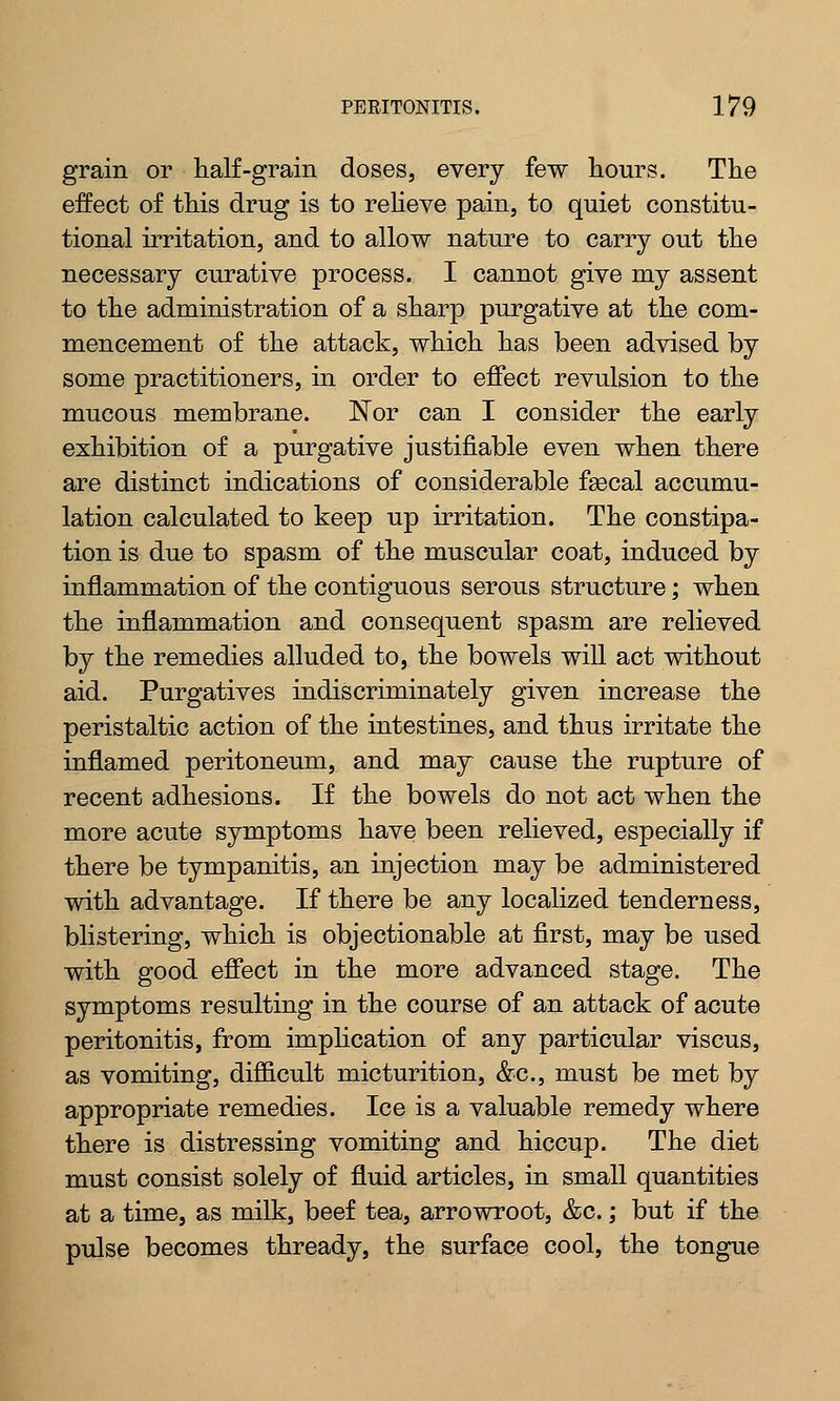 grain or half-grain doses, every few hours. The effect of this drug is to relieve pain, to quiet constitu- tional irritation, and to allow nature to carry out the necessary curative process. I cannot give my assent to the administration of a sharp purgative at the com- mencement of the attack, which has been advised by some practitioners, in order to effect revulsion to the mucous membrane. Nor can I consider the early exhibition of a purgative justifiable even when there are distinct indications of considerable faecal accumu- lation calculated to keep up irritation. The constipa- tion is due to spasm of the muscular coat, induced by inflammation of the contiguous serous structure; when the inflammation and consequent spasm are relieved by the remedies alluded to, the bowels will act without aid. Purgatives indiscriminately given increase the peristaltic action of the intestines, and thus irritate the inflamed peritoneum, and may cause the rupture of recent adhesions. If the bowels do not act when the more acute symptoms have been relieved, especially if there be tympanitis, an injection may be administered with advantage. If there be any localized tenderness, blistering, which is objectionable at first, may be used with good effect in the more advanced stage. The symptoms resulting in the course of an attack of acute peritonitis, from implication of any particular viscus, as vomiting, difficult micturition, &c, must be met by appropriate remedies. Ice is a valuable remedy where there is distressing vomiting and hiccup. The diet must consist solely of fluid articles, in small quantities at a time, as milk, beef tea, arrowroot, &c.; but if the pulse becomes thready, the surface cool, the tongue
