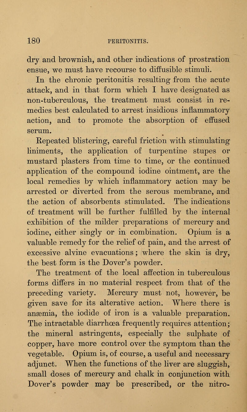 dry and brownish, and other indications of prostration ensue, we must have recourse to diffusible stimuli. In the chronic peritonitis resulting from the acute attack, and in that form which I have designated as non-tuberculous, the treatment must consist in re- medies best calculated to arrest insidious inflammatory action, and to promote the absorption of effused serum. Repeated blistering, careful friction with stimulating liniments, the application of turpentine stupes or mustard plasters from time to time, or the continued application of the compound iodine ointment, are the local remedies by which inflammatory action may be arrested or diverted from the serous membrane, and the action of absorbents stimulated. The indications of treatment will be further fulfilled by the internal exhibition of the milder preparations of mercury and iodine, either singly or in combination. Opium is a valuable remedy for the relief of pain, and the arrest of excessive alvine evacuations; where the skin is dry, the best form is the Dover's powder. The treatment of the local affection in tuberculous forms differs in no material respect from that of the preceding variety. Mercury must not, however, be given save for its alterative action. Where there is anaemia, the iodide of iron is a valuable preparation. The intractable diarrhoea frequently requires attention; the mineral astringents, especially the sulphate of copper, have more control over the symptom than the vegetable. Opium is, of course, a useful and necessary adjunct. When the functions of the liver are sluggish, small doses of mercury and chalk in conjunction with Dover's powder may be prescribed, or the nitro-