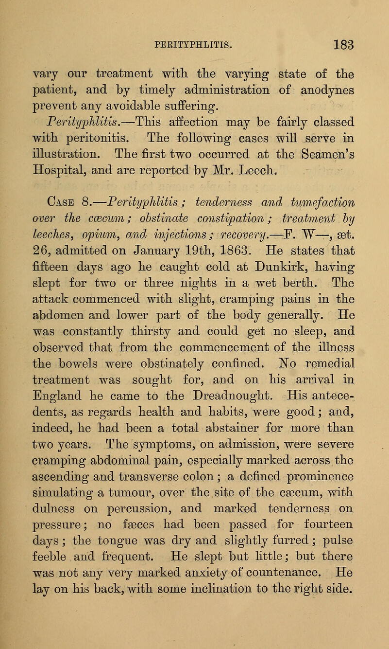 vary our treatment with, the varying state of the patient, and by timely administration of anodynes prevent any avoidable suffering. Perityphlitis.—This affection may be fairly classed with peritonitis. The following cases will serve in illustration. The first two occurred at the Seamen's Hospital, and are reported by Mr. Leech. Case 8.—Perityphlitis; tenderness and tumefaction over the coacum; obstinate constipation; treatment by leeches', opium, and injections; recovery.—F. W—, set. 26, admitted on January 19th, 1863. He states that fifteen days ago he caught cold at Dunkirk, having slept for two or three nights in a wet berth. The attack commenced with slight, cramping pains in the abdomen and lower part of the body generally. He was constantly thirsty and could get no sleep, and observed that from the commencement of the illness the bowels were obstinately confined. No remedial treatment was sought for, and on his arrival in England he came to the Dreadnought. His antece- dents, as regards health and habits, were good; and, indeed, he had been a total abstainer for more than two years. The symptoms, on admission, were severe cramping abdominal pain, especially marked across the ascending and transverse colon; a defined prominence simulating a tumour, over the site of the cascum, with dulness on percussion, and marked tenderness on pressure; no faeces had been passed for fourteen days; the tongue was dry and slightly furred; pulse feeble and frequent. He slept but little; but there was not any very marked anxiety of countenance. He lay on his back, with some inclination to the right side.