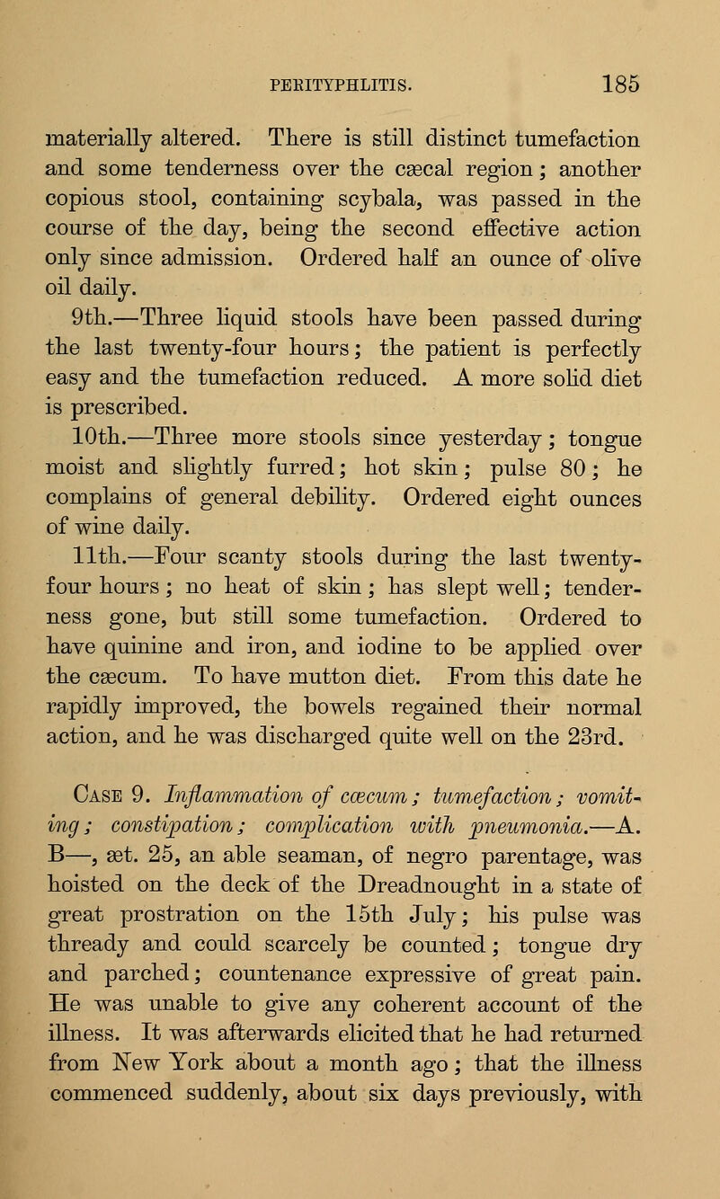 materially altered. There is still distinct tumefaction and some tenderness over the csecal region; another copious stool, containing scybala, was passed in the course of the day, being the second effective action only since admission. Ordered half an ounce of olive oil daily. 9th.—Three liquid stools have been passed during the last twenty-four hours; the patient is perfectly easy and the tumefaction reduced. A more solid diet is prescribed. 10th.—Three more stools since yesterday; tongue moist and slightly furred; hot skin; pulse 80; he complains of general debility. Ordered eight ounces of wine daily. 11th.—Four scanty stools during the last twenty- four hours; no heat of skin; has slept well; tender- ness gone, but still some tumefaction. Ordered to have quinine and iron, and iodine to be applied over the cascum. To have mutton diet. From this date he rapidly improved, the bowels regained their normal action, and he was discharged quite well on the 23rd. Case 9. Inflammation of ccecum; tumefaction; vomit- ing; constipation; complication with pneumonia.—A. B—, aet. 25, an able seaman, of negro parentage, was hoisted on the deck of the Dreadnought in a state of great prostration on the 15th July; his pulse was thready and could scarcely be counted; tongue dry and parched; countenance expressive of great pain. He was unable to give any coherent account of the illness. It was afterwards elicited that he had returned from New York about a month ago; that the illness commenced suddenly, about six days previously, with