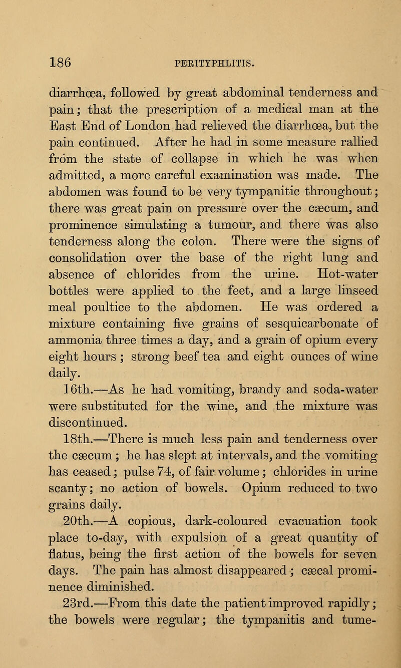 diarrhoea, followed by great abdominal tenderness and pain; that the prescription of a medical man at the East End of London had relieved the diarrhoea, but the pain continued. After he had in some measure rallied from the state of collapse in which he was when admitted, a more careful examination was made. The abdomen was found to be very tympanitic throughout; there was great pain on pressure over the caecum, and prominence simulating a tumour, and there was also tenderness along the colon. There were the signs of consolidation over the base of the right lung and absence of chlorides from the urine. Hot-water bottles were applied to the feet, and a large linseed meal poultice to the abdomen. He was ordered a mixture containing five grains of sesquicarbonate of ammonia three times a day, and a grain of opium every eight hours ; strong beef tea and eight ounces of wine daily. 16th.—As he had vomiting, brandy and soda-water were substituted for the wine, and the mixture was discontinued. 18th.—There is much less pain and tenderness over the caecum; he has slept at intervals, and the vomiting has ceased; pulse 74, of fair volume; chlorides in urine scanty; no action of bowels. Opium reduced to two grains daily. 20th.—A copious, dark-coloured evacuation took place to-day, with expulsion of a great quantity of flatus, being the first action of the bowels for seven days. The pain has almost disappeared ; csecal promi- nence diminished. 23rd.—From this date the patient improved rapidly; the bowels were regular; the tympanitis and tume-