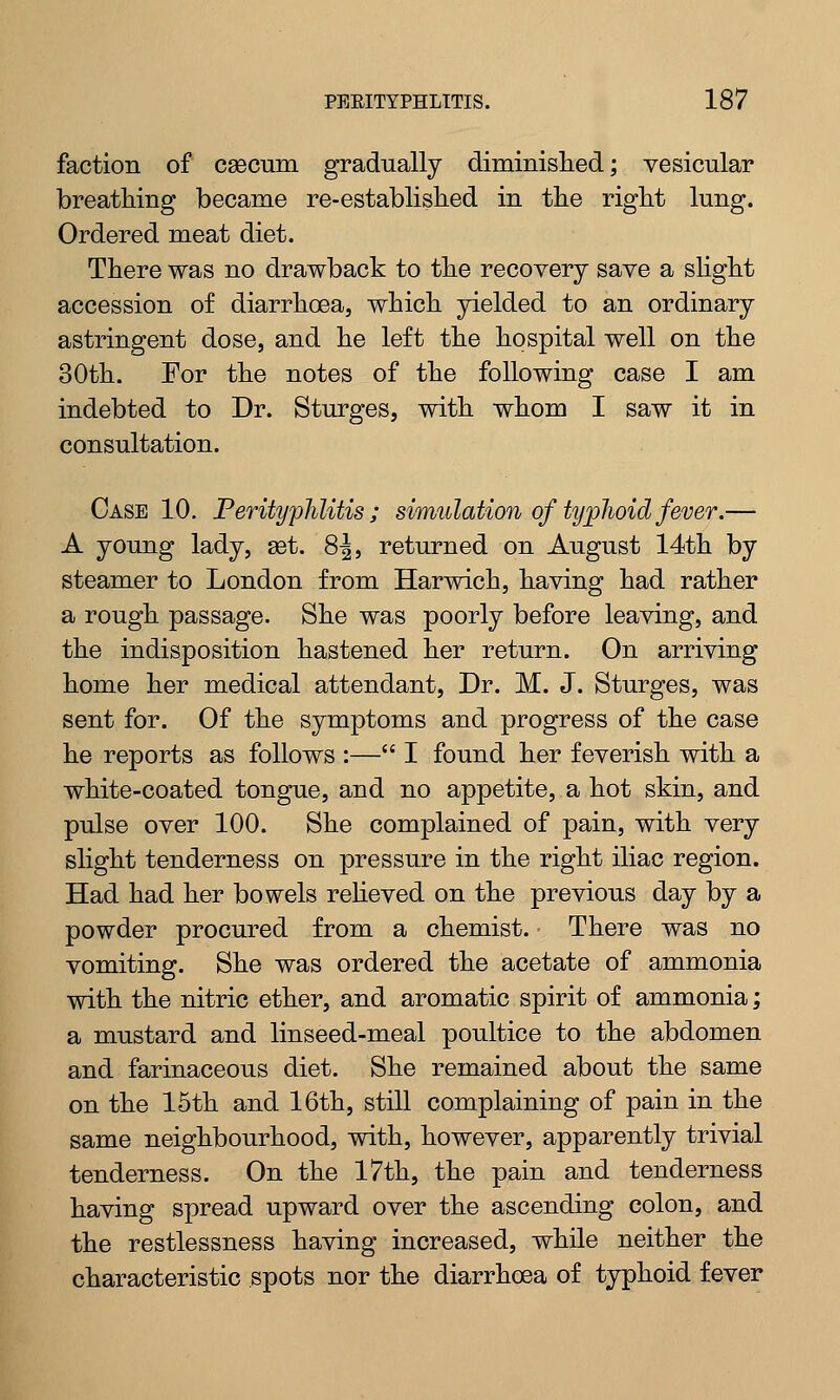 faction of caecum gradually diminished; vesicular breathing became re-established in the right lung. Ordered meat diet. There was no drawback to the recovery save a slight accession of diarrhoea, which yielded to an ordinary astringent dose, and he left the hospital well on the 30th. For the notes of the following case I am indebted to Dr. Sturges, with whom I saw it in consultation. Case 10. Perityphlitis; simulation of typhoid fever.— A young lady, set. 8J, returned on August 14th by steamer to London from Harwich, having had rather a rough passage. She was poorly before leaving, and the indisposition hastened her return. On arriving home her medical attendant, Dr. M. J. Sturges, was sent for. Of the symptoms and progress of the case he reports as follows :— I found her feverish with a white-coated tongue, and no appetite, a hot skin, and pulse over 100. She complained of pain, with very slight tenderness on pressure in the right iliac region. Had had her bowels relieved on the previous day by a powder procured from a chemist. There was no vomiting. She was ordered the acetate of ammonia with the nitric ether, and aromatic spirit of ammonia; a mustard and linseed-meal poultice to the abdomen and farinaceous diet. She remained about the same on the 15th and 16th, still complaining of pain in the same neighbourhood, with, however, apparently trivial tenderness. On the 17th, the pain and tenderness having spread upward over the ascending colon, and the restlessness having increased, while neither the characteristic spots nor the diarrhoea of typhoid fever
