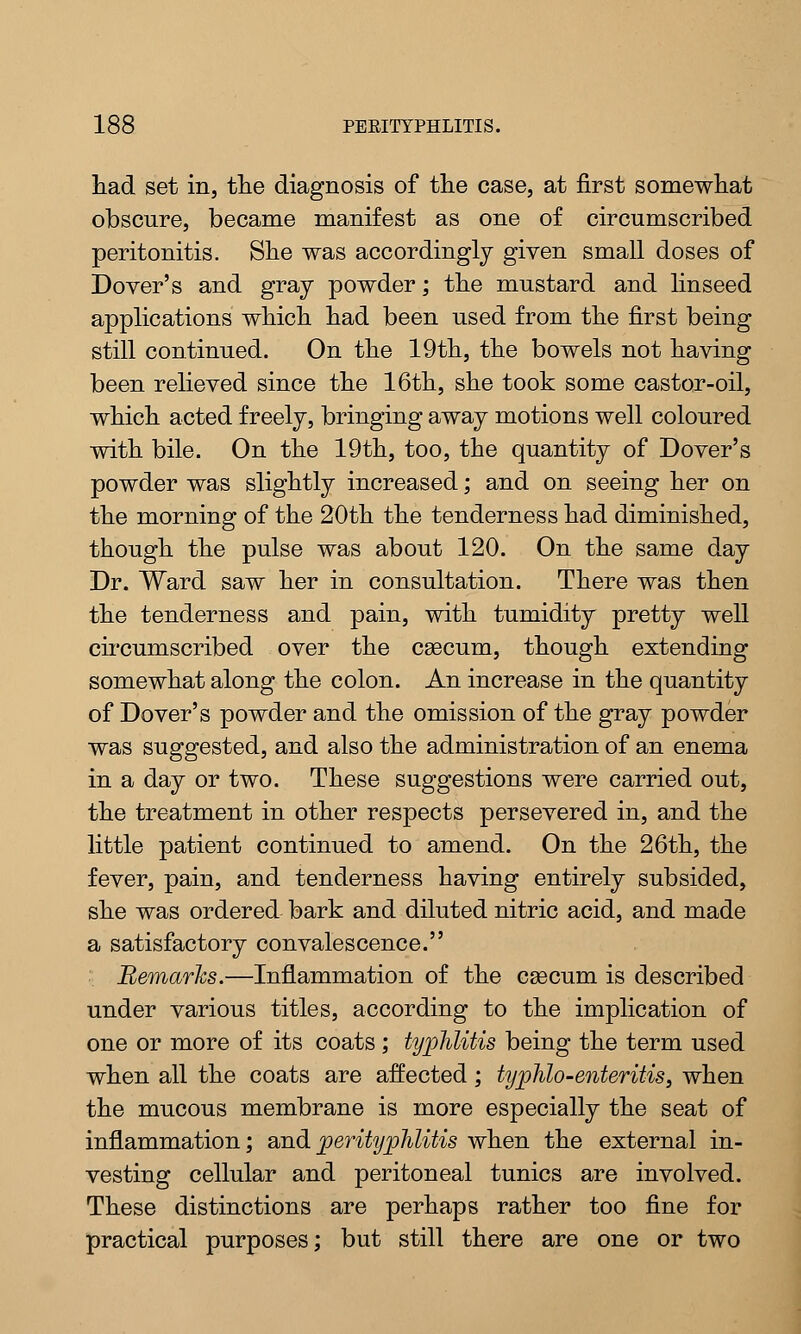 had set in, the diagnosis of the case, at first somewhat obscure, became manifest as one of circumscribed peritonitis. She was accordingly given small doses of Dover's and gray powder; the mustard and linseed applications which had been used from the first being still continued. On the 19th, the bowels not having been relieved since the 16th, she took some castor-oil, which acted freely, bringing away motions well coloured with bile. On the 19th, too, the quantity of Dover's powder was slightly increased; and on seeing her on the morning of the 20th the tenderness had diminished, though the pulse was about 120. On the same day Dr. Ward saw her in consultation. There was then the tenderness and pain, with tumidity pretty well cncumscribed over the caecum, though extending somewhat along the colon. An increase in the quantity of Dover's powder and the omission of the gray powder was suggested, and also the administration of an enema in a day or two. These suggestions were carried out, the treatment in other respects persevered in, and the little patient continued to amend. On the 26th, the fever, pain, and tenderness having entirely subsided, she was ordered bark and diluted nitric acid, and made a satisfactory convalescence. Remarks.—Inflammation of the caecum is described under various titles, according to the implication of one or more of its coats ; typhlitis being the term used when all the coats are affected; typhlo-enteritis, when the mucous membrane is more especially the seat of inflammation; and perityphlitis when the external in- vesting cellular and peritoneal tunics are involved. These distinctions are perhaps rather too fine for practical purposes; but still there are one or two