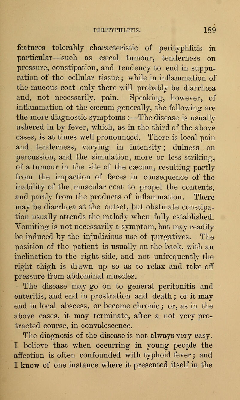 features tolerably characteristic of perityphlitis in particular—such as cascal tumour, tenderness on pressure, constipation, and tendency to end in suppu- ration of the cellular tissue; while in inflammation of the mucous coat only there will probably be diarrhoea and, not necessarily, pain. Speaking, however, of inflammation of the csecum generally, the following are the more diagnostic symptoms :—The disease is usually ushered in by fever, which, as in the third of the above cases, is at times well pronounced. There is local pain and tenderness, varying in intensity; dulness on percussion, and the simulation, more or less striking, of a tumour in the site of the caecum, resulting partly from the impaction of faeces in consequence of the inability of the. muscular coat to propel the contents, and partly from the products of inflammation. There may be diarrhoea at the outset, but obstinate constipa- tion usually attends the malady when fully established. Vomiting is not necessarily a symptom, but may readily be induced by the injudicious use of purgatives. The position of the patient is usually on the back, with an inclination to the right side, and not unfrequently the right thigh is drawn up so as to relax and take off pressure from abdominal muscles. The disease may go on to general peritonitis and enteritis, and end in prostration and death; or it may end in local abscess, or become chronic; or, as in the above cases, it may terminate, after a not very pro- tracted course, in convalescence. The diagnosis of the disease is not always very easy. I believe that when occurring in young people the affection is often confounded with typhoid fever; and I know of one instance where it presented itself in the