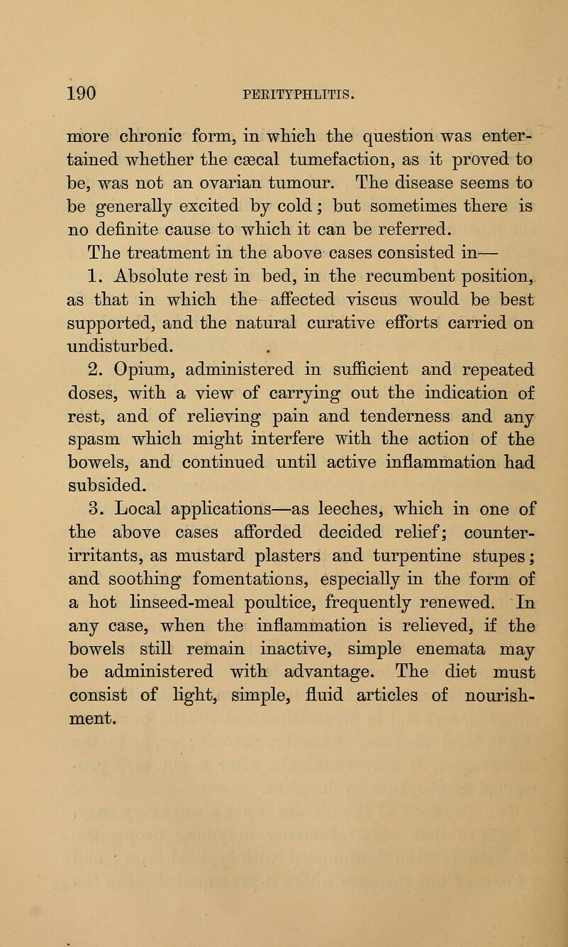 more chronic form, in which the question was enter- tained whether the csecal tumefaction, as it proved to be, was not an ovarian tumour. The disease seems to be generally excited by cold; but sometimes there is no definite cause to which it can be referred. The treatment in the above cases consisted in— 1. Absolute rest in bed, in the recumbent position, as that in which the affected viscus would be best supported, and the natural curative efforts carried on undisturbed. 2. Opium, administered in sufficient and repeated doses, with a view of carrying out the indication of rest, and of relieving pain and tenderness and any spasm which might interfere with the action of the bowels, and continued until active inflammation had subsided. 3. Local applications—as leeches, which in one of the above cases afforded decided relief; counter- irritants, as mustard plasters and turpentine stupes; and soothing fomentations, especially in the form of a hot linseed-meal poultice, frequently renewed. In any case, when the inflammation is relieved, if the bowels still remain inactive, simple enemata may be administered with advantage. The diet must consist of light, simple, fluid articles of nourish- ment.