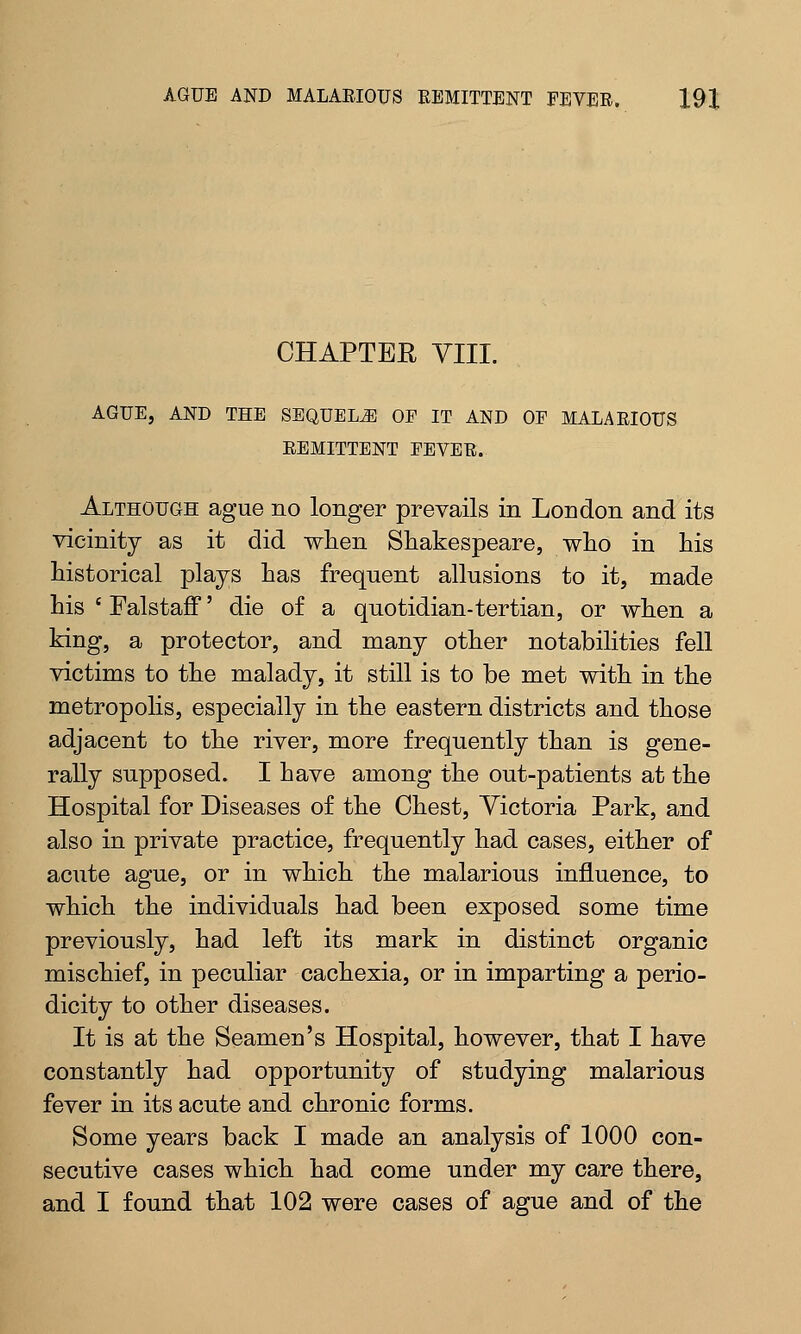 CHAPTEE VIII. AGUE, AND THE SEQUELS OE IT AND OE MALARIOUS REMITTENT EEVER. Although ague no longer prevails in London and its vicinity as it did when Shakespeare, who in his historical plays has frequent allusions to it, made his ' Falstaff' die of a quotidian-tertian, or when a king, a protector, and many other notabilities fell victims to the malady, it still is to be met with in the metropolis, especially in the eastern districts and those adjacent to the river, more frequently than is gene- rally supposed. I have among the out-patients at the Hospital for Diseases of the Chest, Victoria Park, and also in private practice, frequently had cases, either of acute ague, or in which the malarious influence, to which the individuals had been exposed some time previously, had left its mark in distinct organic mischief, in peculiar cachexia, or in imparting a perio- dicity to other diseases. It is at the Seamen's Hospital, however, that I have constantly had opportunity of studying malarious fever in its acute and chronic forms. Some years back I made an analysis of 1000 con- secutive cases which had come under my care there, and I found that 102 were cases of ague and of the