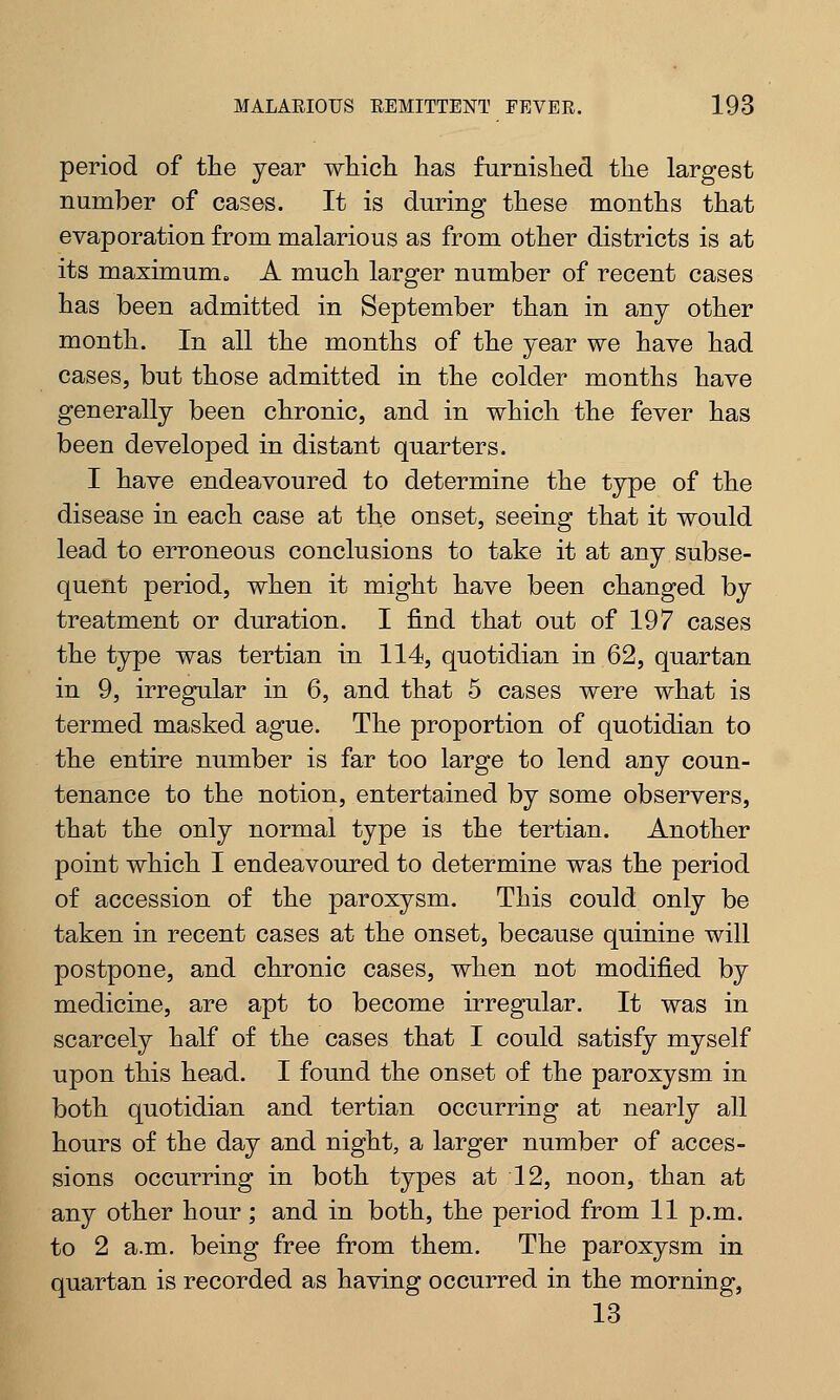 period of the year which, has furnished the largest number of cases. It is during these months that evaporation from malarious as from other districts is at its maximum. A much larger number of recent cases has been admitted in September than in any other month. In all the months of the year we have had cases, but those admitted in the colder months have generally been chronic, and in which the fever has been developed in distant quarters. I have endeavoured to determine the type of the disease in each case at the onset, seeing that it would lead to erroneous conclusions to take it at any subse- quent period, when it might have been changed by treatment or duration. I find that out of 197 cases the type was tertian in 114, quotidian in 62, quartan in 9, irregular in 6, and that 5 cases were what is termed masked ague. The proportion of quotidian to the entire number is far too large to lend any coun- tenance to the notion, entertained by some observers, that the only normal type is the tertian. Another point which I endeavoured to determine was the period of accession of the paroxysm. This could only be taken in recent cases at the onset, because quinine will postpone, and chronic cases, when not modified by medicine, are apt to become irregular. It was in scarcely half of the cases that I could satisfy myself upon this head. I found the onset of the paroxysm in both quotidian and tertian occurring at nearly all hours of the day and night, a larger number of acces- sions occurring in both types at 12, noon, than at any other hour; and in both, the period from 11 p.m. to 2 a.m. being free from them. The paroxysm in quartan is recorded as having occurred in the morning, 13