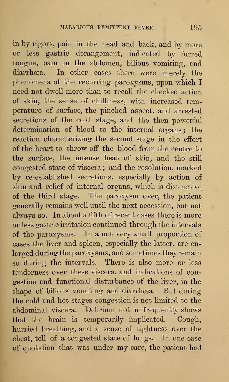 in by rigors, pain in the head and back, and by more or less gastric derangement, indicated by furred tongue, pain in the abdomen, bilious vomiting, and diarrhoea. In other cases there were merely the phenomena of the recurring paroxysms, upon which I need not dwell more than to recall the checked action of skin, the sense of chilliness, with increased tem- perature of surface, the pinched aspect, and arrested secretions of the cold stage, and the then powerful determination of blood to the internal organs; the reaction characterizing the second stage in the effort of the heart to throw off the blood from the centre to the surface, the intense heat of skin, and the still congested state of viscera; and the resolution, marked by re-established secretions, especially by action of skin and relief of internal organs, which is distinctive of the third stage. The paroxysm over, the patient generally remains well until the next accession, but not always so. In about a fifth of recent cases there is more or less gastric irritation continued through the intervals of the paroxysms. In a not very small proportion of cases the liver and spleen, especially the latter, are en- larged during the paroxysms, and sometimes theyremain so during the intervals. There is also more or less tenderness over these viscera, and indications of con- gestion and functional disturbance of the liver, in the shape of bilious vomiting and diarrhoea. But during the cold and hot stages congestion is not limited to the abdominal viscera. Delirium not unfrequently shows that the brain is temporarily implicated. Cough, hurried breathing, and a sense of tightness over the chest, tell of a congested state of lungs. In one case of quotidian that was under my care, the patient had