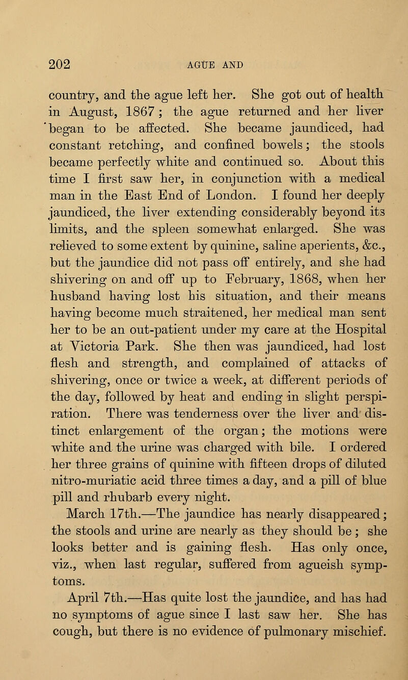 country, and the ague left her. She got out of health in August, 1867 ; the ague returned and her liver began to be affected. She became jaundiced, had constant retching, and confined bowels; the stools became perfectly white and continued so. About this time I first saw her, in conjunction with a medical man in the East End of London. I found her deeply jaundiced, the liver extending considerably beyond its limits, and the spleen somewhat enlarged. She was relieved to some extent by quinine, saline aperients, &c, but the jaundice did not pass off entirely, and she had shivering on and off up to February, 1868, when her husband having lost his situation, and their means having become much straitened, her medical man sent her to be an out-patient under my care at the Hospital at Victoria Park. She then was jaundiced, had lost flesh and strength, and complained of attacks of shivering, once or twice a week, at different periods of the day, followed by heat and ending in slight perspi- ration. There was tenderness over the liver and dis- tinct enlargement of the organ; the motions were white and the urine was charged with bile. I ordered her three grains of quinine with fifteen drops of diluted nitro-muriatic acid three times a day, and a pill of blue pill and rhubarb every night. March 17th.—The jaundice has nearly disappeared; the stools and urine are nearly as they should be ; she looks better and is gaining flesh. Has only once, viz., when last regular, suffered from agueish symp- toms. April 7th.—Has quite lost the jaundice, and has had no symptoms of ague since I last saw her. She has cough, but there is no evidence of pulmonary mischief.