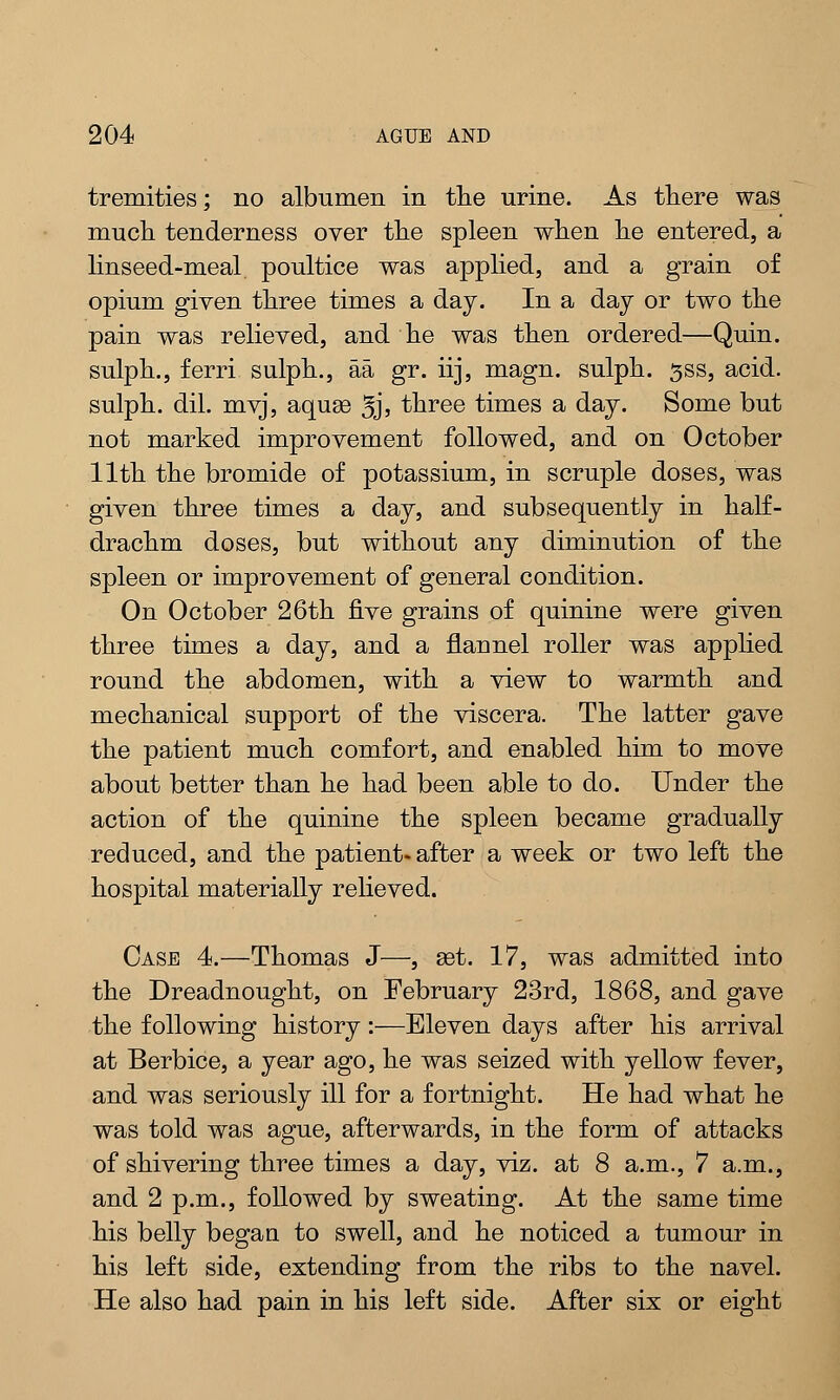 tremities; no albumen in the urine. As there was much tenderness over the spleen when he entered, a linseed-meal poultice was applied, and a grain of opium given three times a day. In a day or two the pain was relieved, and he was then ordered—Quin. sulph., ferri sulph., aa gr. iij, magn. sulph. ^ss, acid, sulph. dil. mvj, aquae 5jj three times a day. Some but not marked improvement followed, and on October 11th the bromide of potassium, in scruple doses, was given three times a day, and subsequently in half- drachm doses, but without any diminution of the spleen or improvement of general condition. On October 26th five grains of quinine were given three times a day, and a flannel roller was applied round the abdomen, with a view to warmth and mechanical support of the viscera. The latter gave the patient much comfort, and enabled him to move about better than he had been able to do. Under the action of the quinine the spleen became gradually reduced, and the patient- after a week or two left the hospital materially relieved. Case 4.—Thomas J—, set. 17, was admitted into the Dreadnought, on February 23rd, 1868, and gave the following history:—Eleven days after his arrival at Berbice, a year ago, he was seized with yellow fever, and was seriously ill for a fortnight. He had what he was told was ague, afterwards, in the form of attacks of shivering three times a day, viz. at 8 a.m., 7 a.m., and 2 p.m., followed by sweating. At the same time his belly began to swell, and he noticed a tumour in his left side, extending from the ribs to the navel. He also had pain in his left side. After six or eight