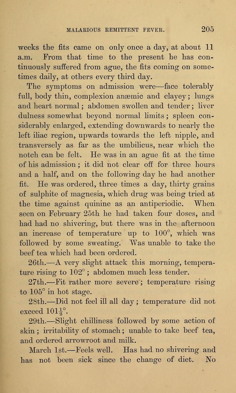 weeks the fits came on only once a day, at abont 11 a.m. From that time to the present he has con- tinuously suffered from ague, the fits coming on some- times daily, at others every third day. The symptoms on admission were—face tolerably full, body thin, complexion angemic and clayey; lungs and heart normal; abdomen swollen and tender; liver dulness somewhat beyond normal limits; spleen con- siderably enlarged, extending downwards to nearly the left iliac region, upwards towards the left nipple, and transversely as far as the umbilicus, near which the notch can be felt. He was in an ague fit at the time of his admission; it did not clear off for three hours and a half, and on the following day he had another fit. He was ordered, three times a day, thirty grains of sulphite of magnesia, which drug was being tried at the time against quinine as an antiperiodic. When seen on February 25th he had taken four doses, and had had no shivering, but there was in the afternoon an increase of temperature up to 100°, which was followed by some sweating. Y7as unable to take the beef tea which had been ordered. 26th.—A very slight attack this morning, tempera- ture rising to 102° ; abdomen much less tender. 27th.—Fit rather more severe'; temperature rising to 105° in hot stage. 28th.—Did not feel ill all day; temperature did not exceed 101^°. 29th.—Slight chilliness followed by some action of skin ; irritabihty of stomach; unable to take beef tea, and ordered arrowroot and milk. March 1st.—Feels well. Has had no shivering and has not been sick since the change of diet. No