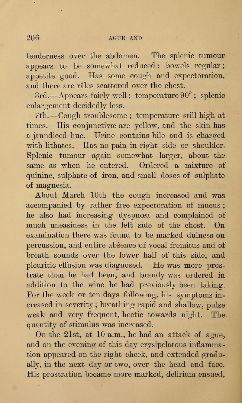 tenderness over the abdomen. The splenic tumour appears to be somewhat reduced; bowels regular; appetite good. Has some cough and expectoration, and there are rales scattered oyer the chest. 3rd.—Appears fairly well; temperature 90° ; splenic enlargement decidedly less. 7th.—Cough troublesome ; temperature still high at times. His conjunctivas are yellow, and the skin has a jaundiced hue. Urine contains bile and is charged with lithates. Has no pain in right side or shoulder. Splenic tumour again somewhat larger, about the same as when he entered. Ordered a mixture of quinine, sulphate of iron, and small doses of sulphate of magnesia. About March 10th the cough increased and was accompanied by rather free expectoration of mucus; he also had increasing dyspnoea and complained of much uneasiness in the left side of the chest. On examination there was found to be marked dulness on percussion, and entire absence of vocal fremitus and of breath sounds over the lower half of this side, and pleuritic effusion was diagnosed. He was more pros- trate than he had been, and brandy was ordered in addition to the wine he had previously been taking. For the week or ten days following, his symptoms in- creased in severity; breathing rapid and shallow, pulse weak and very frequent, hectic towards night. The quantity of stimulus was increased. On the 21st, at 10 a.m., he had an attack of ague, and on the evening of this day erysipelatous inflamma- tion appeared on the right cheek, and extended gradu- ally, in the next day or two, over the head and face. His prostration became more marked, delirium ensued,