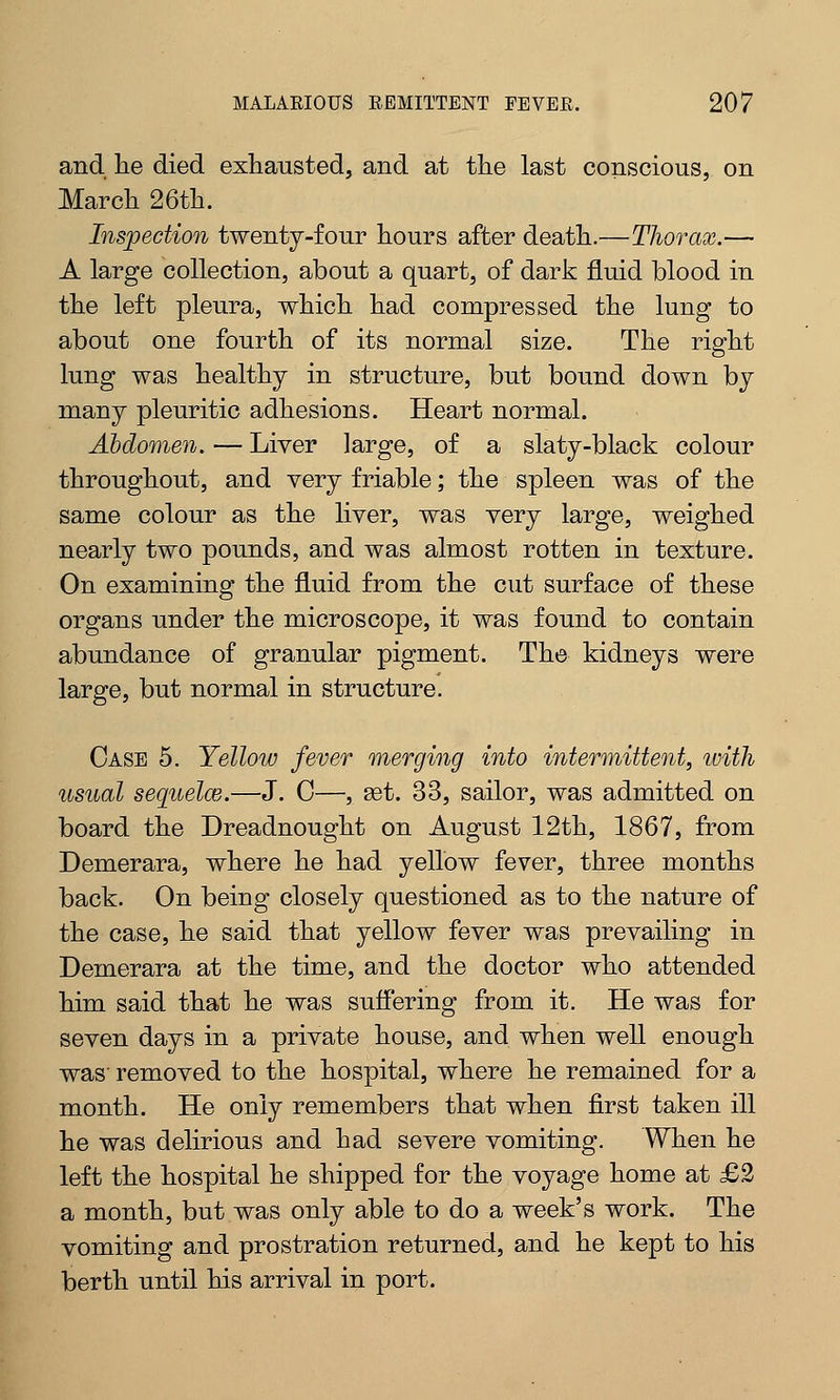 and lie died exhausted, and at the last conscious, on March 26th. Inspection twenty-four hours after death.—Thorax.— A large collection, about a quart, of dark fluid blood in the left pleura, which had compressed the lung to about one fourth of its normal size. The right lung was healthy in structure, but bound down by many pleuritic adhesions. Heart normal. Abdomen. — Liver large, of a slaty-black colour throughout, and very friable; the spleen was of the same colour as the liver, was very large, weighed nearly two pounds, and was almost rotten in texture. On examining the fluid from the cut surface of these organs under the microscope, it was found to contain abundance of granular pigment. The kidneys were large, but normal in structure. Case 5. Yellow fever merging into intermittent, with usual sequelae.—J. C—, set. 33, sailor, was admitted on board the Dreadnought on August 12th, 1867, from Demerara, where he had yellow fever, three months back. On being closely questioned as to the nature of the case, he said that yellow fever was prevailing in Demerara at the time, and the doctor who attended him said that he was suffering from it. He was for seven days in a private house, and when well enough was' removed to the hospital, where he remained for a month. He only remembers that when first taken ill he was delirious and had severe vomiting. When he left the hospital he shipped for the voyage home at £2 a month, but was only able to do a week's work. The vomiting and prostration returned, and he kept to his berth until his arrival in port.