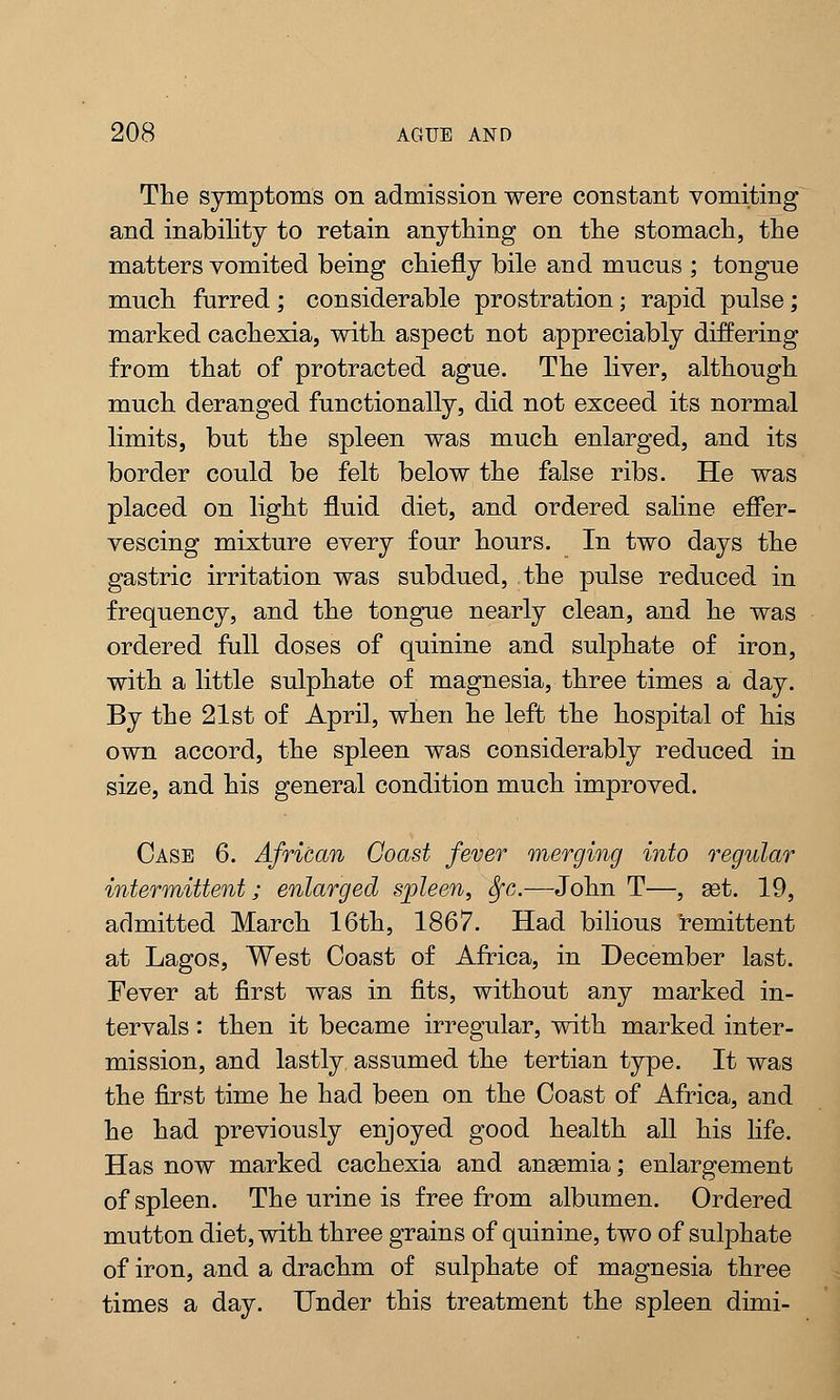 The symptoms on admission were constant vomiting and inability to retain anything on the stomach, the matters vomited being chiefly bile and mucus ; tongue much furred; considerable prostration; rapid pulse; marked cachexia, with aspect not appreciably differing from that of protracted ague. The liver, although much deranged functionally, did not exceed its normal limits, but the spleen was much enlarged, and its border could be felt below the false ribs. He was placed on light fluid diet, and ordered saline effer- vescing mixture every four hours. In two days the gastric irritation was subdued, the pulse reduced in frequency, and the tongue nearly clean, and he was ordered full doses of quinine and sulphate of iron, with a little sulphate of magnesia, three times a day. By the 21st of April, when he left the hospital of his own accord, the spleen was considerably reduced in size, and his general condition much improved. Case 6. African Coast fever merging into regular intermittent; enlarged spleen, Sfc.—John T—, set. 19, admitted March 16th, 1867. Had bilious remittent at Lagos, West Coast of Africa, in December last. Fever at first was in fits, without any marked in- tervals : then it became irregular, with marked inter- mission, and lastly assumed the tertian type. It was the first time he had been on the Coast of Africa, and he had previously enjoyed good health all his life. Has now marked cachexia and ansemia; enlargement of spleen. The urine is free from albumen. Ordered mutton diet, with three grains of quinine, two of sulphate of iron, and a drachm of sulphate of magnesia three times a day. Under this treatment the spleen dimi-