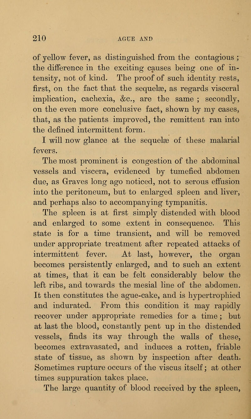 of yellow fever, as distinguished from the contagious ; the difference in the exciting causes being one of in- tensity, not of kind. The proof of such identity rests, first, on the fact that the sequelse, as regards visceral implication, cachexia, &c, are the same ; secondly, on the even more conclusive fact, shown by my cases, that, as the patients improved, the remittent ran into the defined intermittent form. I will now glance at the sequelas of these malarial fevers. The most prominent is congestion of the abdominal vessels and viscera, evidenced by tumefied abdomen due, as Graves long ago noticed, not to serous effusion into the peritoneum, but to enlarged spleen and liver, and perhaps also to accompanying tympanitis. The spleen is at first simply distended with blood and enlarged to some extent in consequence. This state is for a time transient, and will be removed under appropriate treatment after repeated attacks of intermittent fever. At last, however, the organ becomes persistently enlarged, and to such an extent at times, that it can be felt considerably below the left ribs, and towards the mesial line of the abdomen. It then constitutes the ague-cake, and is hypertrophied and indurated. From this condition it may rapidly recover under appropriate remedies for a time; but at last the blood, constantly pent up in the distended vessels, finds its way through the walls of these, becomes extravasated, and induces a rotten, friable state of tissue, as shown by inspection after death. Sometimes rupture occurs of the viscus itself; at other times suppuration takes place. The large quantity of blood received by the spleen,