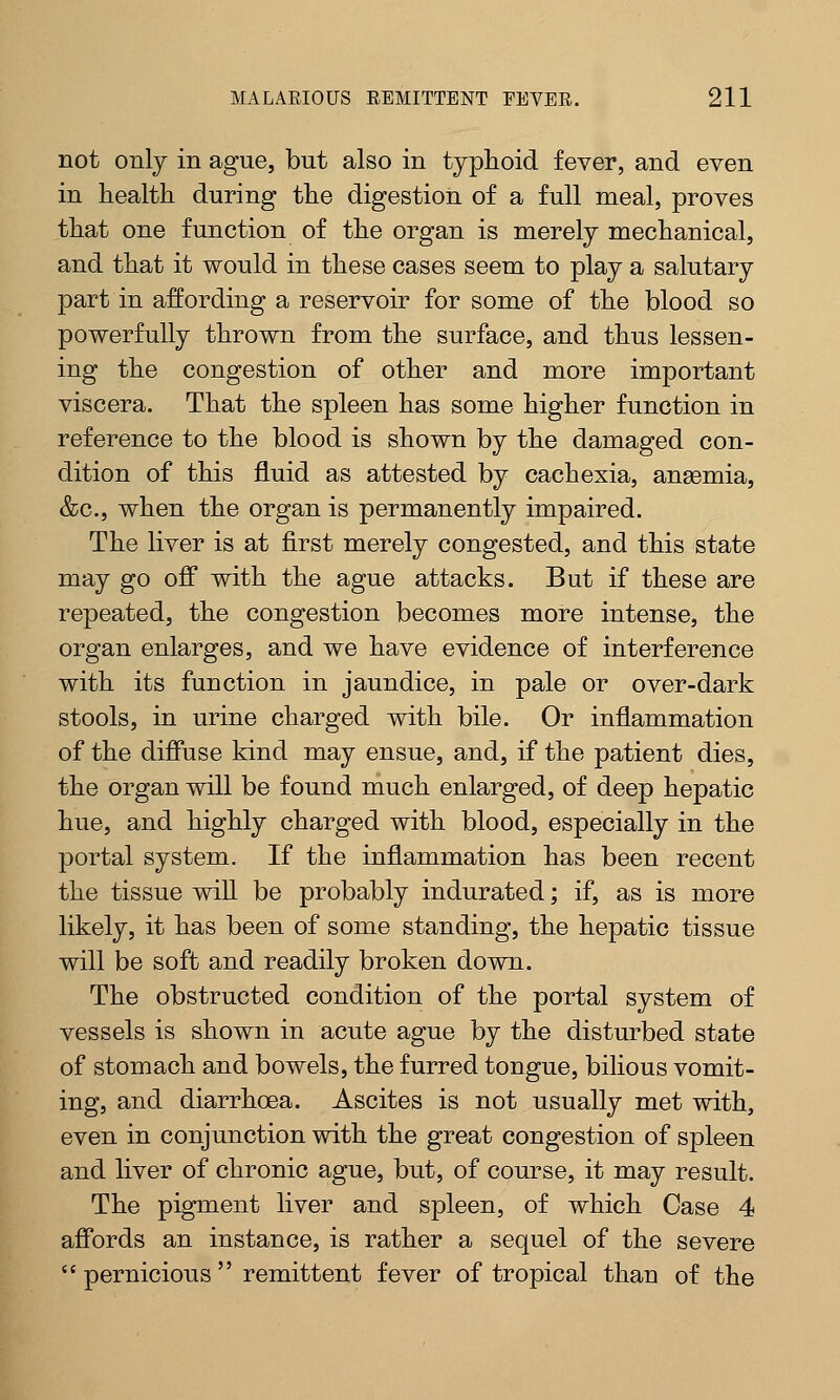 not only in ague, but also in typhoid fever, and even in health during the digestion of a full meal, proves that one function of the organ is merely mechanical, and that it would in these cases seem to play a salutary part in affording a reservoir for some of the blood so powerfully thrown from the surface, and thus lessen- ing the congestion of other and more important viscera. That the spleen has some higher function in reference to the blood is shown by the damaged con- dition of this fluid as attested by cachexia, ansemia, &c, when the organ is permanently impaired. The liver is at first merely congested, and this state may go off with the ague attacks. But if these are repeated, the congestion becomes more intense, the organ enlarges, and we have evidence of interference with its function in jaundice, in pale or over-dark stools, in urine charged with bile. Or inflammation of the diffuse kind may ensue, and, if the patient dies, the organ will be found much enlarged, of deep hepatic hue, and highly charged with blood, especially in the portal system. If the inflammation has been recent the tissue will be probably indurated; if, as is more likely, it has been of some standing, the hepatic tissue will be soft and readily broken down. The obstructed condition of the portal system of vessels is shown in acute ague by the disturbed state of stomach and bowels, the furred tongue, bilious vomit- ing, and diarrhoea. Ascites is not usually met with, even in conjunction with the great congestion of spleen and liver of chronic ague, but, of course, it may result. The pigment liver and spleen, of which Case 4 affords an instance, is rather a sequel of the severe  pernicious  remittent fever of tropical than of the