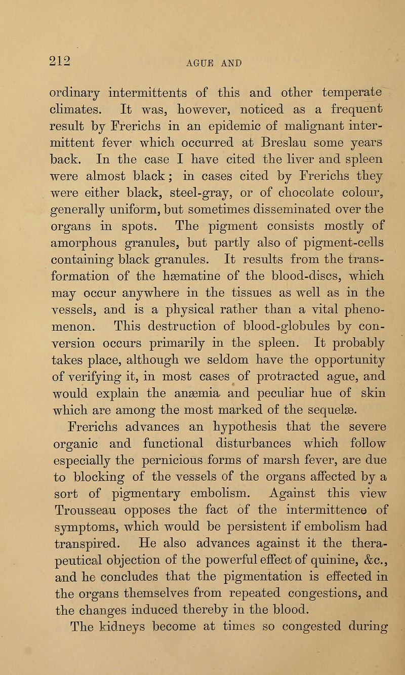 ordinary intermittents of this and other temperate climates. It was, however, noticed as a frequent result by Frerichs in an epidemic of malignant inter- mittent fever which occurred at Breslau some years back. In the case I have cited the liver and spleen were almost black; in cases cited by Frerichs they were either black, steel-gray, or of chocolate colour, generally uniform, but sometimes disseminated over the organs in spots. The pigment consists mostly of amorphous granules, but partly also of pigment-cells containing black granules. It results from the trans- formation of the hsematine of the blood-discs, which may occur anywhere in the tissues as well as in the vessels, and is a physical rather than a vital pheno- menon. This destruction of blood-globules by con- version occurs primarily in the spleen. It probably takes place, although we seldom have the opportunity of verifying it, in most cases of protracted ague, and would explain the anaemia and peculiar hue of skin which are among the most marked of the sequelae. Frerichs advances an hypothesis that the severe organic and functional disturbances which follow especially the pernicious forms of marsh fever, are due to blocking of the vessels of the organs affected by a sort of pigmentary embolism. Against this view Trousseau opposes the fact of the intermittence of symptoms, which would be persistent if embolism had transpired. He also advances against it the thera- peutical objection of the powerful effect of quinine, &c, and he concludes that the pigmentation is effected in the organs themselves from repeated congestions, and the changes induced thereby in the blood. The kidneys become at times so congested during