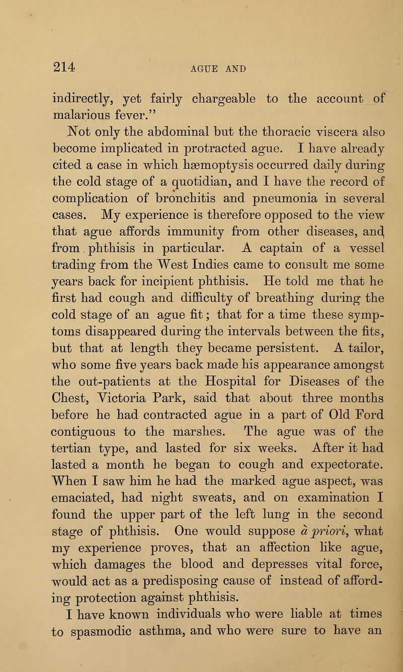 indirectly, yet fairly chargeable to the account of malarious fever. Not only the abdominal but the thoracic viscera also become implicated in protracted ague. I have already cited a case in which haemoptysis occurred daily during the cold stage of a quotidian, and I have the record of complication of bronchitis and pneumonia in several cases. My experience is therefore opposed to the view that ague affords immunity from other diseases, and, from. phthisis in particular. A captain of a vessel trading from the West Indies came to consult me some years back for incipient phthisis. He told me that he first had cough and difficulty of breathing during the cold stage of an ague fit; that for a time these symp- toms disappeared during the intervals between the fits, but that at length they became persistent. A tailor, who some five years back made his appearance amongst the out-patients at the Hospital for Diseases of the Chest, Victoria Park, said that about three months before he had contracted ague in a part of Old Ford contiguous to the marshes. The ague was of the tertian type, and lasted for six weeks. After it had lasted a month he began to cough and expectorate. When I saw him he had the marked ague aspect, was emaciated, had night sweats, and on examination I found the upper part of the left lung in the second stage of phthisis. One would suppose a priori, what my experience proves, that an affection like ague, which damages the blood and depresses vital force, would act as a predisposing cause of instead of afford- ing protection against phthisis. I have known individuals who were liable at times to spasmodic asthma, and who were sure to have an