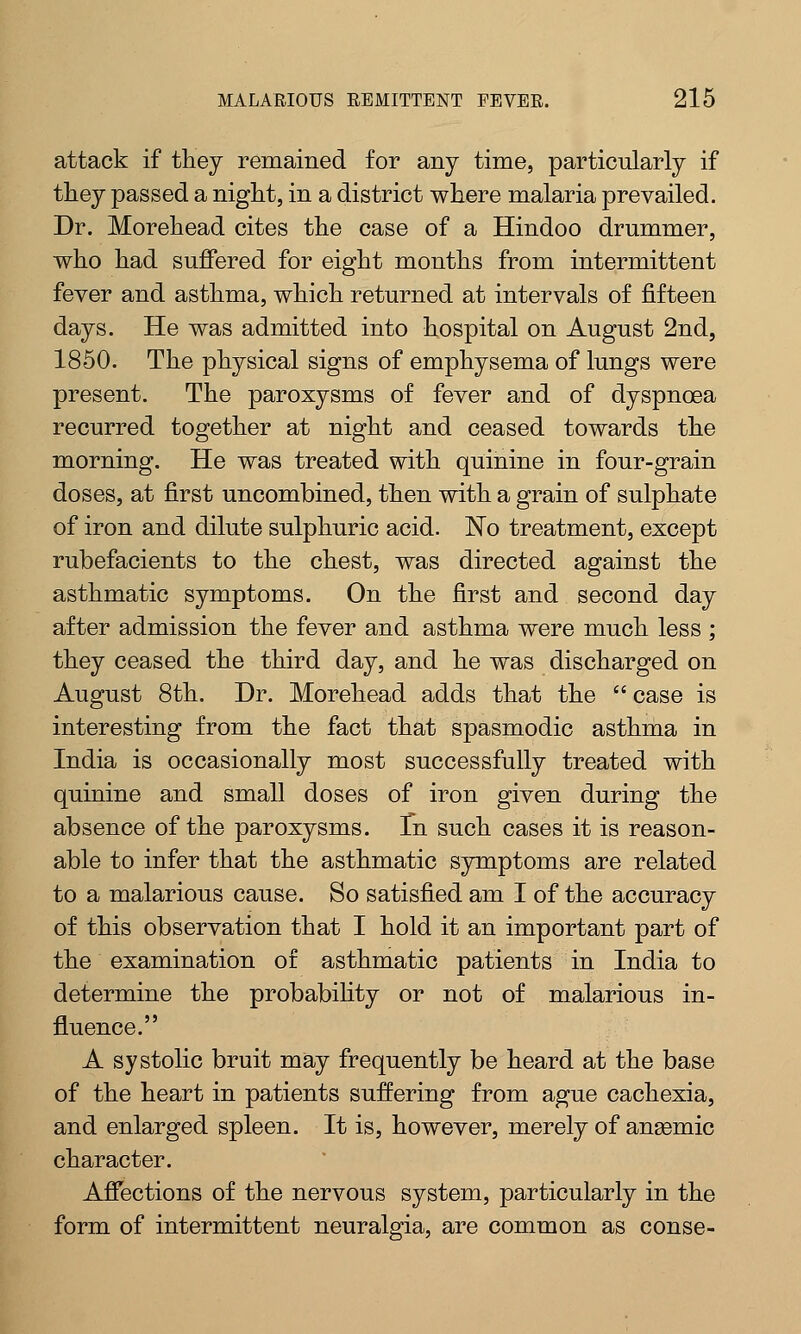attack if they remained for any time, particularly if they passed a night, in a district where malaria prevailed. Dr. Morehead cites the case of a Hindoo drummer, who had suffered for eight months from intermittent fever and asthma, which returned at intervals of fifteen days. He was admitted into hospital on August 2nd, 1850. The physical signs of emphysema of lungs were present. The paroxysms of fever and of dyspnoea recurred together at night and ceased towards the morning. He was treated with quinine in four-grain doses, at first uncombined, then with a grain of sulphate of iron and dilute sulphuric acid. No treatment, except rubefacients to the chest, was directed against the asthmatic symptoms. On the first and second day after admission the fever and asthma were much less ; they ceased the third day, and he was discharged on August 8th. Dr. Morehead adds that the  case is interesting from the fact that spasmodic asthma in India is occasionally most successfully treated with quinine and small doses of iron given during the absence of the paroxysms. Tn such cases it is reason- able to infer that the asthmatic symptoms are related to a malarious cause. So satisfied am I of the accuracy of this observation that I hold it an important part of the examination of asthmatic patients in India to determine the probability or not of malarious in- fluence. A systolic bruit may frequently be heard at the base of the heart in patients suffering from ague cachexia, and enlarged spleen. It is, however, merely of anasmic character. Affections of the nervous system, particularly in the form of intermittent neuralgia, are common as conse-