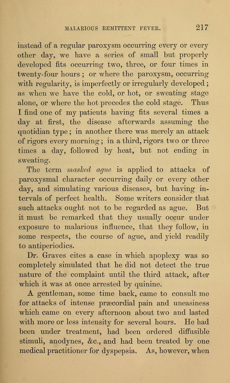 instead of a regular paroxysm occurring every or every other day, we have a series of small but properly developed fits occurring two, three, or four times in twenty-four hours ; or where the paroxysm, occurring with regularity, is imperfectly or irregularly developed; as when we have the cold, or hot, or sweating stage alone, or where the hot precedes the cold stage. Thus I find one of my patients having fits several times a day at first, the disease afterwards assuming the quotidian type; in another there was merely an attack of rigors every morning; in a third, rigors two or three times a day, followed by heat, but not ending in sweating. The term mashed ague is applied to attacks of paroxysmal character occurring daily or every other day, and simulating various diseases, but having in- tervals of perfect health. Some writers consider that such attacks ought not to be regarded as ague. But it must be remarked that they usually occur under exposure to malarious influence, that they follow, in some respects, the course of ague, and yield readily to antiperiodics. Dr. Graves cites a case in which apoplexy was so completely simulated that he did not detect the true nature of the complaint until the third attack, after which it was at once arrested by quinine. A gentleman, some time back, came to consult me for attacks of intense precordial pain and uneasiness which came on every afternoon about two and lasted with more or less intensity for several hours. He had been under treatment, had been ordered diffusible stimuli, anodynes, &c, and had been treated by one medical practitioner for dyspepsia. As, however, when