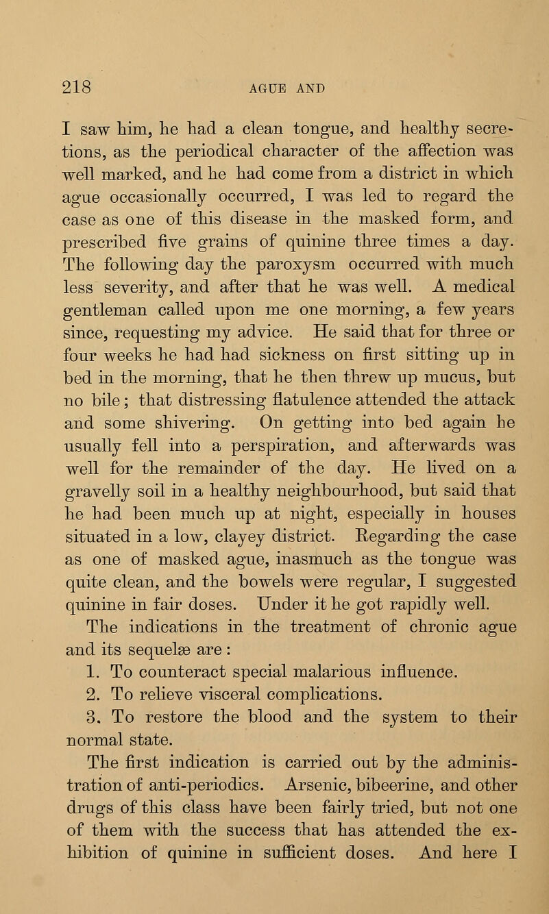 I saw him, he had a clean tongue, and healthy secre- tions, as the periodical character of the affection was well marked, and he had come from a district in which ague occasionally occurred, I was led to regard the case as one of this disease in the masked form, and prescribed five grains of quinine three times a day. The following day the paroxysm occurred with much less severity, and after that he was well. A medical gentleman called upon me one morning, a few years since, requesting my advice. He said that for three or four weeks he had had sickness on first sitting up in bed in the morning, that he then threw up mucus, but no bile; that distressing flatulence attended the attack and some shivering. On getting into bed again he usually fell into a perspiration, and afterwards was well for the remainder of the day. He lived on a gravelly soil in a healthy neighbourhood, but said that he had been much up at night, especially in houses situated in a low, clayey district. Regarding the case as one of masked ague, inasmuch as the tongue was quite clean, and the bowels were regular, I suggested quinine in fair doses. Under it he got rapidly well. The indications in the treatment of chronic ague and its sequelae are : 1. To counteract special malarious influence. 2. To relieve visceral complications. 3. To restore the blood and the system to their normal state. The first indication is carried out by the adminis- tration of anti-periodics. Arsenic, bibeerine, and other drugs of this class have been fairly tried, but not one of them with the success that has attended the ex- hibition of quinine in sufficient doses. And here I